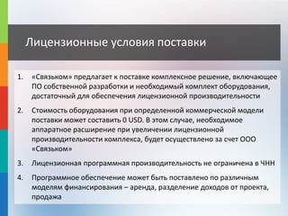 Лицензионные условия поставки
1. «Связьком» предлагает к поставке комплексное решение, включающее
ПО собственной разработки и необходимый комплект оборудования,
достаточный для обеспечения лицензионной производительности
2. Стоимость оборудования при определенной коммерческой модели
поставки может составить 0 USD. В этом случае, необходимое
аппаратное расширение при увеличении лицензионной
производительности комплекса, будет осуществлено за счет ООО
«Связьком»
3. Лицензионная программная производительность не ограничена в ЧНН
4. Программное обеспечение может быть поставлено по различным
моделям финансирования – аренда, разделение доходов от проекта,
продажа
 
