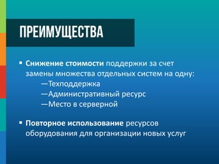  Снижение стоимости поддержки за счет
замены множества отдельных систем на одну:
—Техподдержка
—Административный ресурс
—Место в серверной
 Повторное использование ресурсов
оборудования для организации новых услуг
Преимущества
 