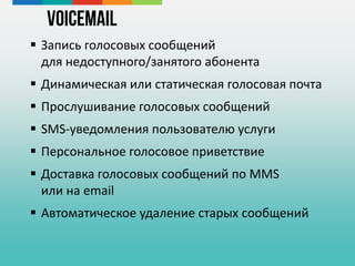  Запись голосовых сообщений
для недоступного/занятого абонента
 Динамическая или статическая голосовая почта
 Прослушивание голосовых сообщений
 SMS-уведомления пользователю услуги
 Персональное голосовое приветствие
 Доставка голосовых сообщений по MMS
или на email
 Автоматическое удаление старых сообщений
VoiceMail
 
