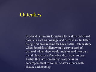 Scotland is famous for naturally healthy oat-based
products such as porridge and oatcakes - the latter
being first produced as far back as the 14th century
when Scottish soldiers would carry a sack of
oatmeal which they would moisten and heat on a
metal plate over a fire when they were hungry.
Today, they are commonly enjoyed as an
accompaniment to soups, or after dinner with
cheese and chutney.
Oatcakes
 