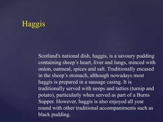 Scotland's national dish, haggis, is a savoury pudding
containing sheep’s heart, liver and lungs, minced with
onion, oatmeal, spices and salt. Traditionally encased
in the sheep’s stomach, although nowadays most
haggis is prepared in a sausage casing. It is
traditionally served with neeps and tatties (turnip and
potato), particularly when served as part of a Burns
Supper. However, haggis is also enjoyed all year
round with other traditional accompaniments such as
black pudding.
Haggis
 