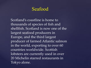 Seafood
Scotland’s coastline is home to
thousands of species of fish and
shellfish. Scotland is now one of the
largest seafood producers in
Europe, and the third largest
producer of farmed Atlantic salmon
in the world, exporting to over 60
countries worldwide. Scottish
lobsters are currently used in over
20 Michelin starred restaurants in
Tokyo alone.
 
