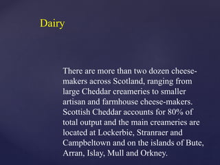 There are more than two dozen cheese-
makers across Scotland, ranging from
large Cheddar creameries to smaller
artisan and farmhouse cheese-makers.
Scottish Cheddar accounts for 80% of
total output and the main creameries are
located at Lockerbie, Stranraer and
Campbeltown and on the islands of Bute,
Arran, Islay, Mull and Orkney.
Dairy
 