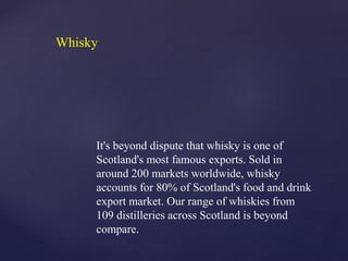 It's beyond dispute that whisky is one of
Scotland's most famous exports. Sold in
around 200 markets worldwide, whisky
accounts for 80% of Scotland's food and drink
export market. Our range of whiskies from
109 distilleries across Scotland is beyond
compare.
Whisky
 