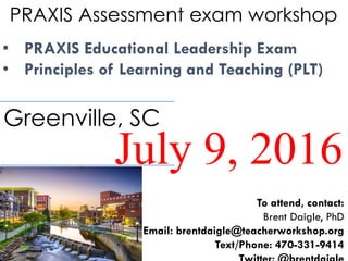 PRAXIS Assessment exam workshop
• PRAXIS Educational Leadership Exam
• Principles of Learning and Teaching (PLT)
July 9, 2016
Greenville, SC
To attend, contact:
Brent Daigle, PhD
Email: brentdaigle@teacherworkshop.org
Text/Phone: 470-331-9414
 