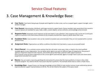 Service Cloud Features
3. Case Management & Knowledge Base:
a) Case Teams: Case teams help groups of people work together to solve a case, such as a support agent, support manager, and a
product manager.
b) Case Queues: help prioritize, distribute, and assign records to support teams. Queue members take ownership of any record in
a queue. Queues are available for cases, leads, orders, custom objects, service contracts, and knowledge article versions
c) Response Rules: Automatic email responses can be sent leads or case submitors. Auto-response rules can be set to send quick
replies to customers to let them know someone at the company received their inquiry or details about their issue.
d) Escalation Rules: Case escalation rules can be created to escalate cases automatically if they are not resolved within a certain
period of time.
e) Assignment Rules: Organisations can define conditions that determine how leads or cases are processed/routed.
f) Omni-Channel: It is a customer service solution that lets call center route cases, chats, or leads to the most qualified,
available agents in your organization. You can define which agents can work on different types of assignments. One group of
agents to respond to leads and sales inquiries, and another group that helps customers with support questions.
Omni-Channel routes all these assignments to the correct agents automatically. Agents no longer have to pick and choose work
assignments manually from a queue
g) Macros: You can create a macro by specifying the instructions for actions that the macro performs. A macro is like a little
computer program. You need to tell the macro each step that it performs. This example shows how to create a simple macro.
h) Knowledge Base – Support teams can leverage knowledge articles (FAQs) to help resolve common issues authored by domain
experts/customer support representatives on the fly. This can be linked to the subject of the query raised.
09/06/2016
 
