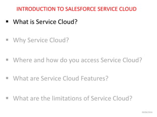 INTRODUCTION TO SALESFORCE SERVICE CLOUD
 What is Service Cloud?
 Why Service Cloud?
 Where and how do you access Service Cloud?
 What are Service Cloud Features?
 What are the limitations of Service Cloud?
09/06/2016
 