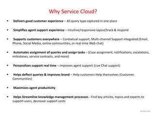 Why Service Cloud?
 Delivers good customer experience – All query type captured in one place
 Simplifies agent support experience – intuitive/responsive layout/track & respond
 Supports customers everywhere – Contextual support, Multi-channel Support integrated (Email,
Phone, Social Media, online communities, or real-time Web chat)
 Automates assignment of queries and assign tasks – (Case assignment, notifications, escalations,
milestones, service contracts, and more)
 Personalizes support real time – improves agent support (Live Chat support)
 Helps deflect queries & improves brand – Help customers Help themselves (Customer
Communities)
 Maximizes agent productivity
 Helps Streamline knowledge management processes - Find key articles, topics and experts to
support users, decrease support costs
09/06/2016
 