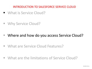  What is Service Cloud?
 Why Service Cloud?
 Where and how do you access Service Cloud?
 What are Service Cloud Features?
 What are the limitations of Service Cloud?
INTRODUCTION TO SALESFORCE SERVICE CLOUD
09/06/2016
 