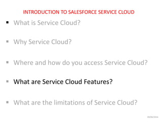  What is Service Cloud?
 Why Service Cloud?
 Where and how do you access Service Cloud?
 What are Service Cloud Features?
 What are the limitations of Service Cloud?
INTRODUCTION TO SALESFORCE SERVICE CLOUD
09/06/2016
 