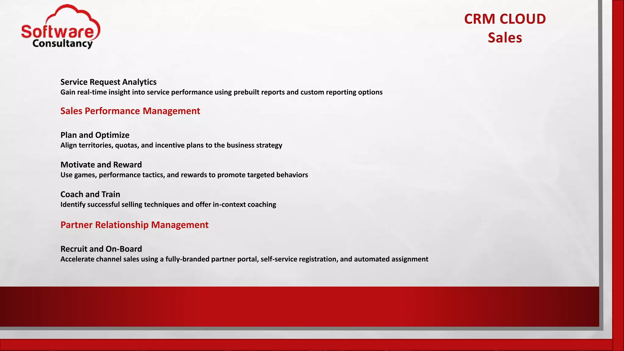 Service Request Analytics
Gain real-time insight into service performance using prebuilt reports and custom reporting options
Sales Performance Management
Plan and Optimize
Align territories, quotas, and incentive plans to the business strategy
Motivate and Reward
Use games, performance tactics, and rewards to promote targeted behaviors
Coach and Train
Identify successful selling techniques and offer in-context coaching
Partner Relationship Management
Recruit and On-Board
Accelerate channel sales using a fully-branded partner portal, self-service registration, and automated assignment
CRM CLOUD
Sales
 