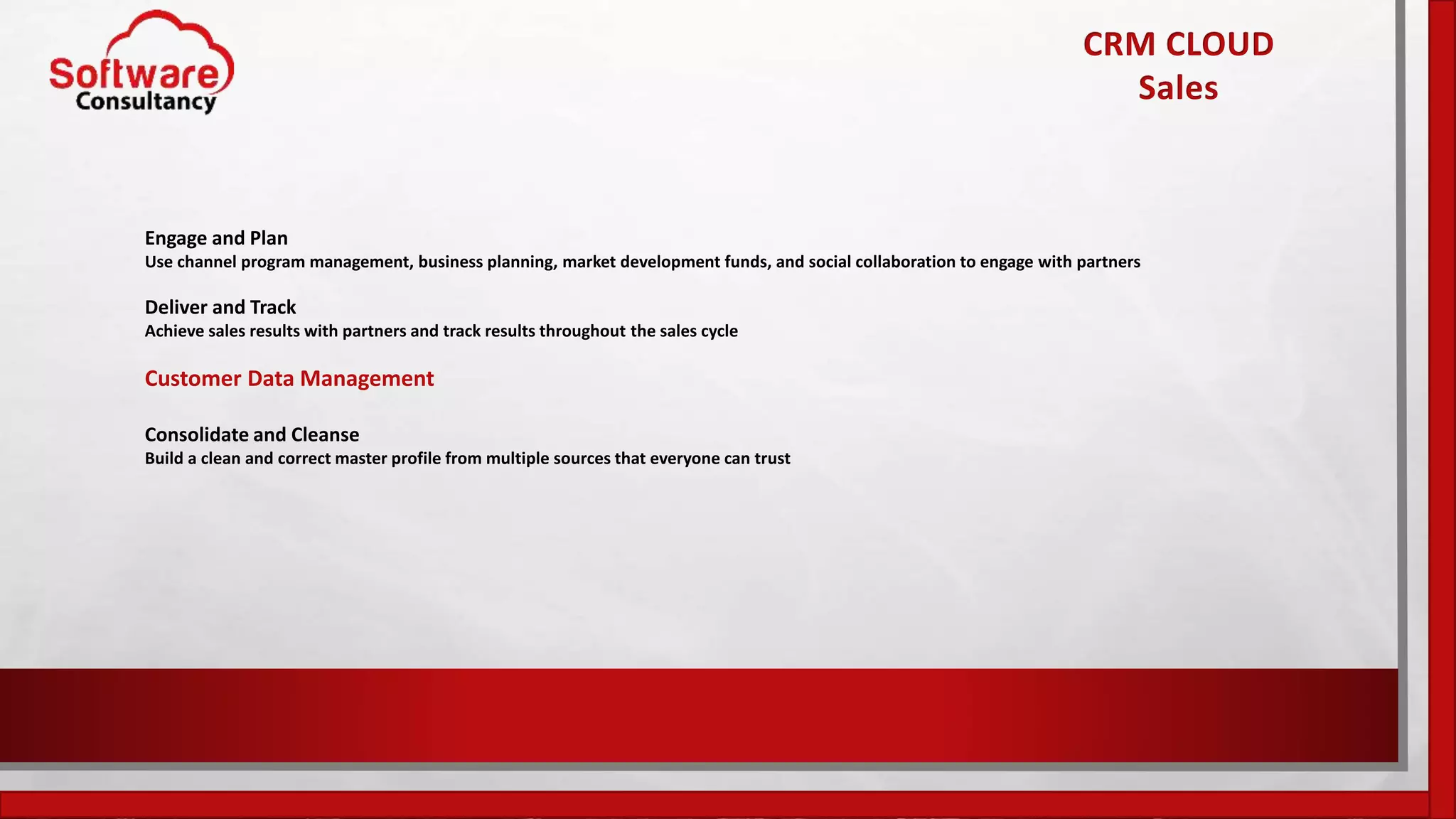 Engage and Plan
Use channel program management, business planning, market development funds, and social collaboration to engage with partners
Deliver and Track
Achieve sales results with partners and track results throughout the sales cycle
Customer Data Management
Consolidate and Cleanse
Build a clean and correct master profile from multiple sources that everyone can trust
CRM CLOUD
Sales
 
