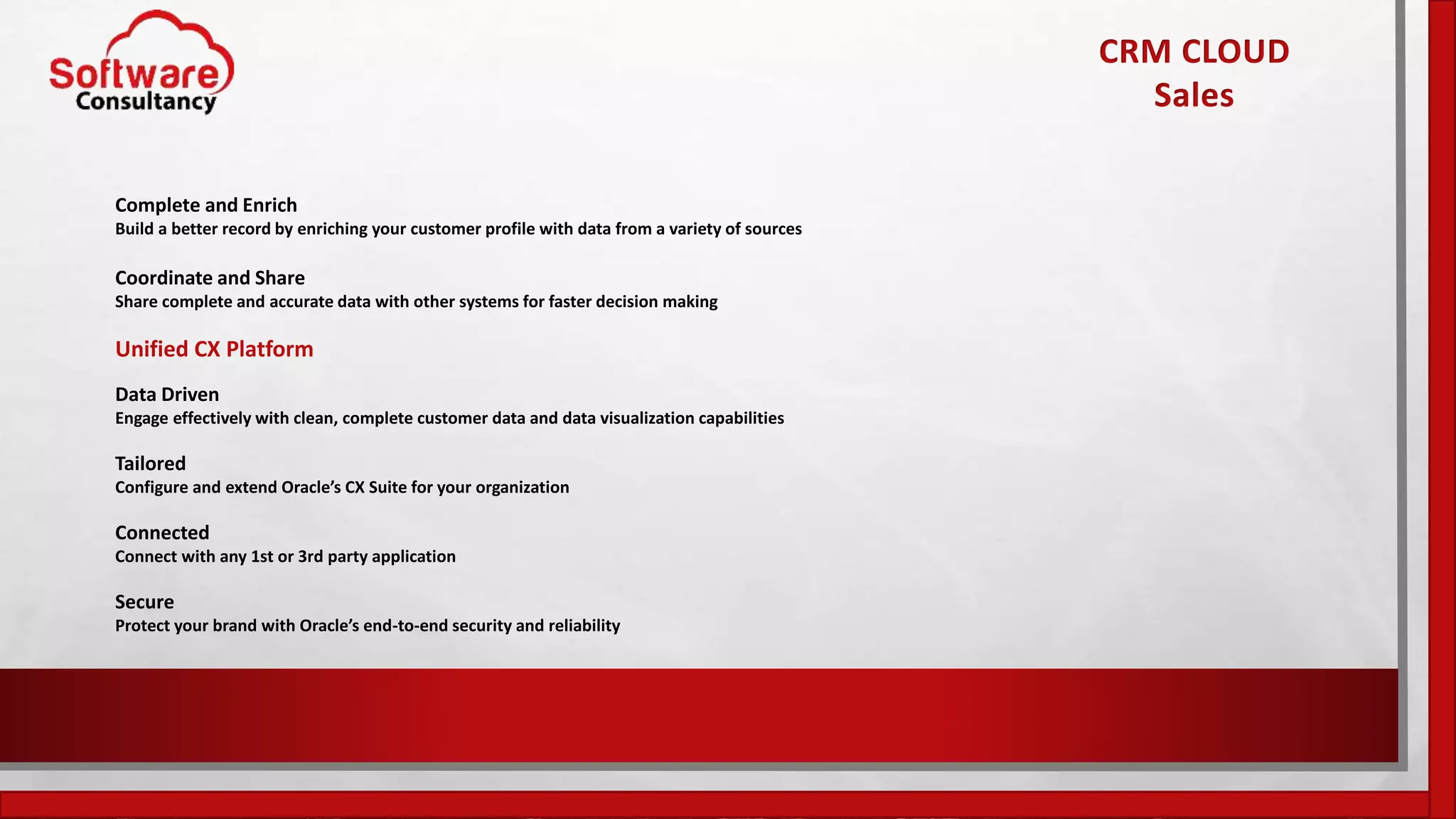 Complete and Enrich
Build a better record by enriching your customer profile with data from a variety of sources
Coordinate and Share
Share complete and accurate data with other systems for faster decision making
Unified CX Platform
Data Driven
Engage effectively with clean, complete customer data and data visualization capabilities
Tailored
Configure and extend Oracle’s CX Suite for your organization
Connected
Connect with any 1st or 3rd party application
Secure
Protect your brand with Oracle’s end-to-end security and reliability
CRM CLOUD
Sales
 
