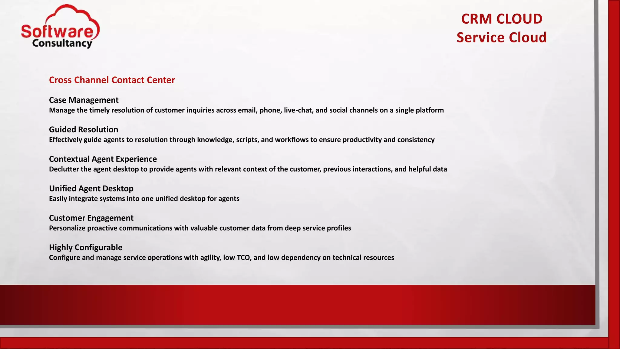 CRM CLOUD
Service Cloud
Cross Channel Contact Center
Case Management
Manage the timely resolution of customer inquiries across email, phone, live-chat, and social channels on a single platform
Guided Resolution
Effectively guide agents to resolution through knowledge, scripts, and workflows to ensure productivity and consistency
Contextual Agent Experience
Declutter the agent desktop to provide agents with relevant context of the customer, previous interactions, and helpful data
Unified Agent Desktop
Easily integrate systems into one unified desktop for agents
Customer Engagement
Personalize proactive communications with valuable customer data from deep service profiles
Highly Configurable
Configure and manage service operations with agility, low TCO, and low dependency on technical resources
 