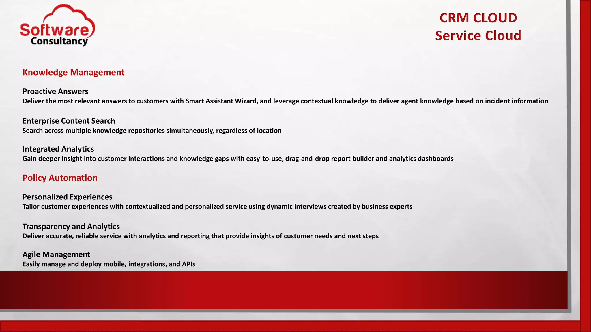 CRM CLOUD
Service Cloud
Knowledge Management
Proactive Answers
Deliver the most relevant answers to customers with Smart Assistant Wizard, and leverage contextual knowledge to deliver agent knowledge based on incident information
Enterprise Content Search
Search across multiple knowledge repositories simultaneously, regardless of location
Integrated Analytics
Gain deeper insight into customer interactions and knowledge gaps with easy-to-use, drag-and-drop report builder and analytics dashboards
Policy Automation
Personalized Experiences
Tailor customer experiences with contextualized and personalized service using dynamic interviews created by business experts
Transparency and Analytics
Deliver accurate, reliable service with analytics and reporting that provide insights of customer needs and next steps
Agile Management
Easily manage and deploy mobile, integrations, and APIs
 