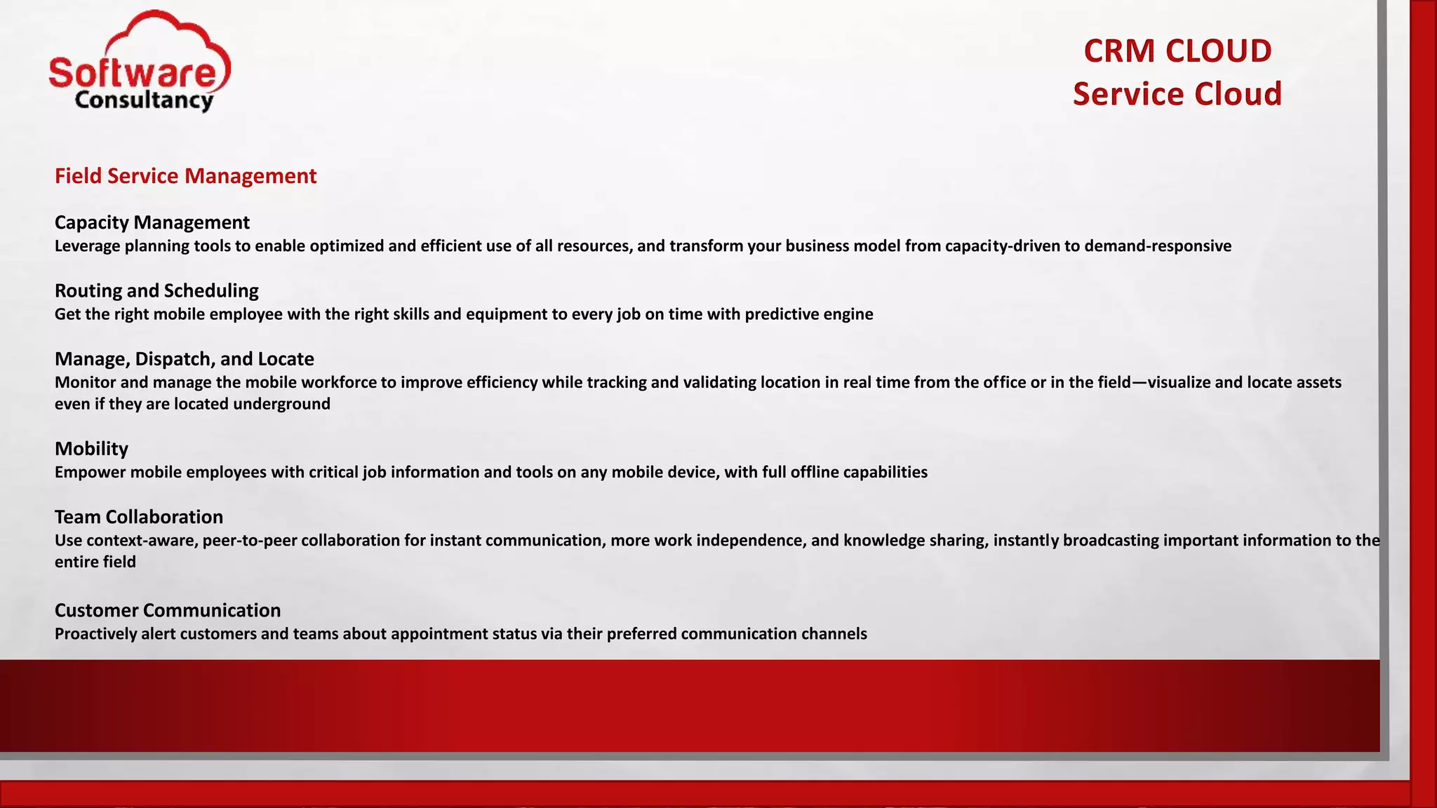 CRM CLOUD
Service Cloud
Field Service Management
Capacity Management
Leverage planning tools to enable optimized and efficient use of all resources, and transform your business model from capacity-driven to demand-responsive
Routing and Scheduling
Get the right mobile employee with the right skills and equipment to every job on time with predictive engine
Manage, Dispatch, and Locate
Monitor and manage the mobile workforce to improve efficiency while tracking and validating location in real time from the office or in the field—visualize and locate assets
even if they are located underground
Mobility
Empower mobile employees with critical job information and tools on any mobile device, with full offline capabilities
Team Collaboration
Use context-aware, peer-to-peer collaboration for instant communication, more work independence, and knowledge sharing, instantly broadcasting important information to the
entire field
Customer Communication
Proactively alert customers and teams about appointment status via their preferred communication channels
 
