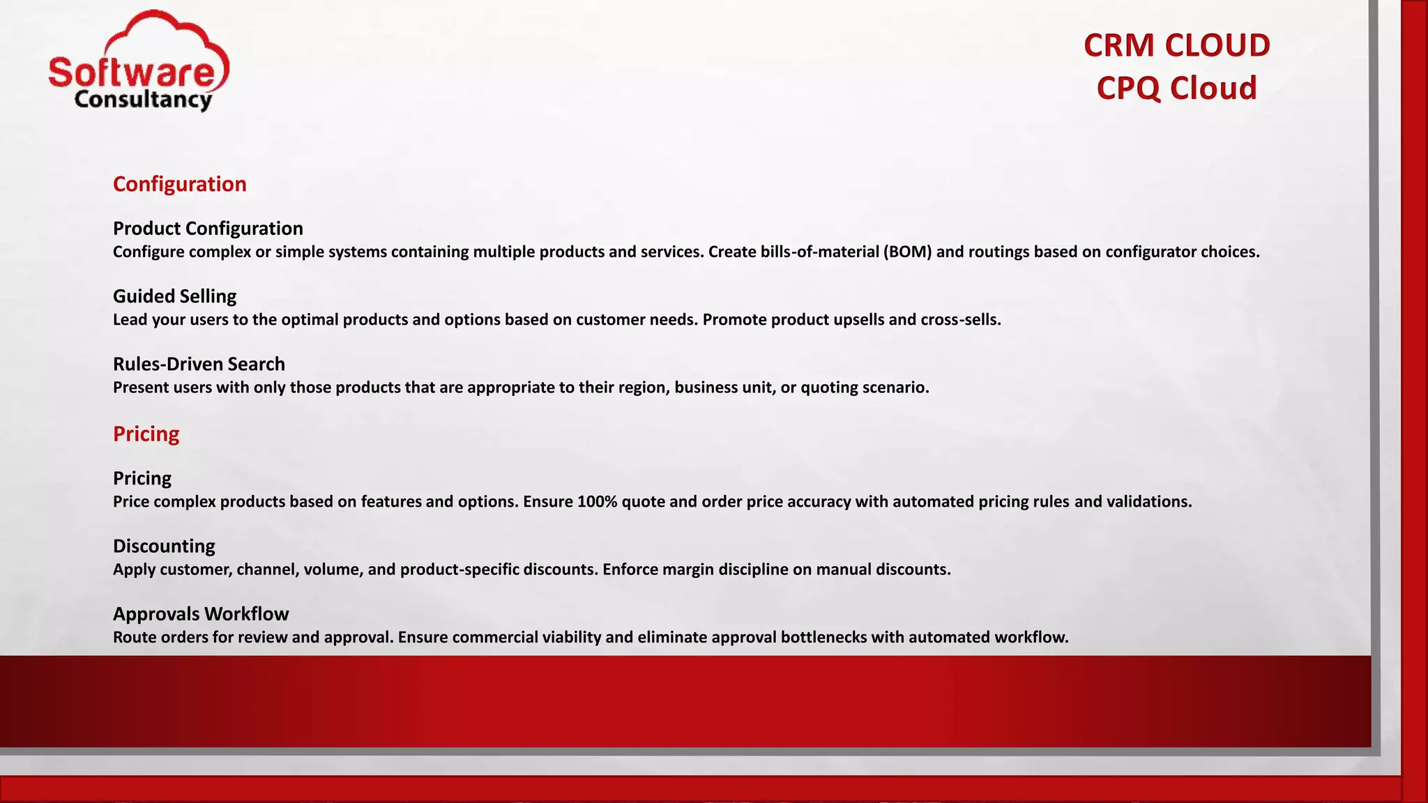 CRM CLOUD
CPQ Cloud
Configuration
Product Configuration
Configure complex or simple systems containing multiple products and services. Create bills-of-material (BOM) and routings based on configurator choices.
Guided Selling
Lead your users to the optimal products and options based on customer needs. Promote product upsells and cross-sells.
Rules-Driven Search
Present users with only those products that are appropriate to their region, business unit, or quoting scenario.
Pricing
Pricing
Price complex products based on features and options. Ensure 100% quote and order price accuracy with automated pricing rules and validations.
Discounting
Apply customer, channel, volume, and product-specific discounts. Enforce margin discipline on manual discounts.
Approvals Workflow
Route orders for review and approval. Ensure commercial viability and eliminate approval bottlenecks with automated workflow.
 