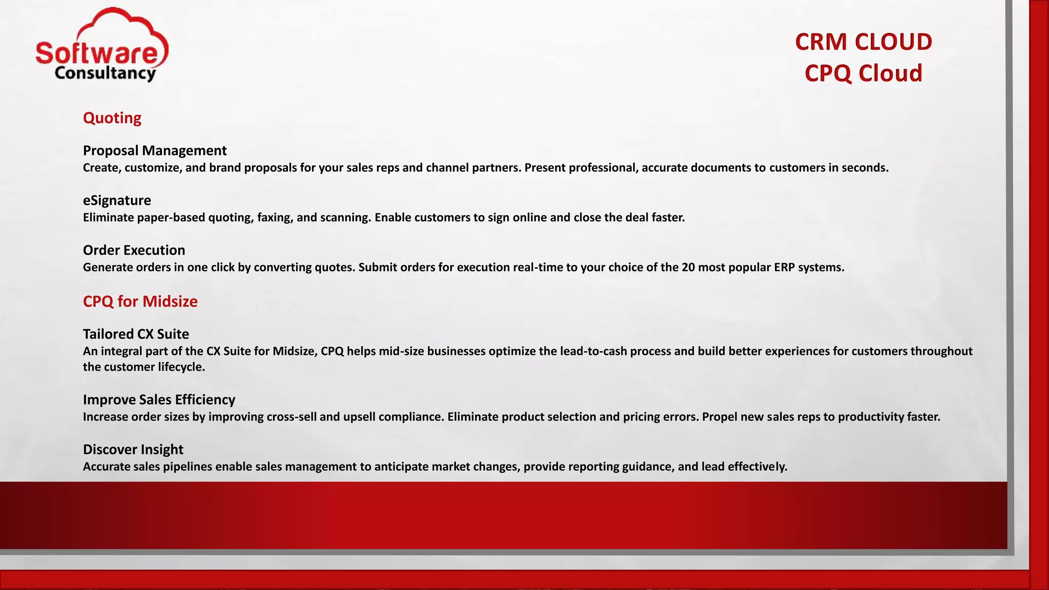 CRM CLOUD
CPQ Cloud
Quoting
Proposal Management
Create, customize, and brand proposals for your sales reps and channel partners. Present professional, accurate documents to customers in seconds.
eSignature
Eliminate paper-based quoting, faxing, and scanning. Enable customers to sign online and close the deal faster.
Order Execution
Generate orders in one click by converting quotes. Submit orders for execution real-time to your choice of the 20 most popular ERP systems.
CPQ for Midsize
Tailored CX Suite
An integral part of the CX Suite for Midsize, CPQ helps mid-size businesses optimize the lead-to-cash process and build better experiences for customers throughout
the customer lifecycle.
Improve Sales Efficiency
Increase order sizes by improving cross-sell and upsell compliance. Eliminate product selection and pricing errors. Propel new sales reps to productivity faster.
Discover Insight
Accurate sales pipelines enable sales management to anticipate market changes, provide reporting guidance, and lead effectively.
 