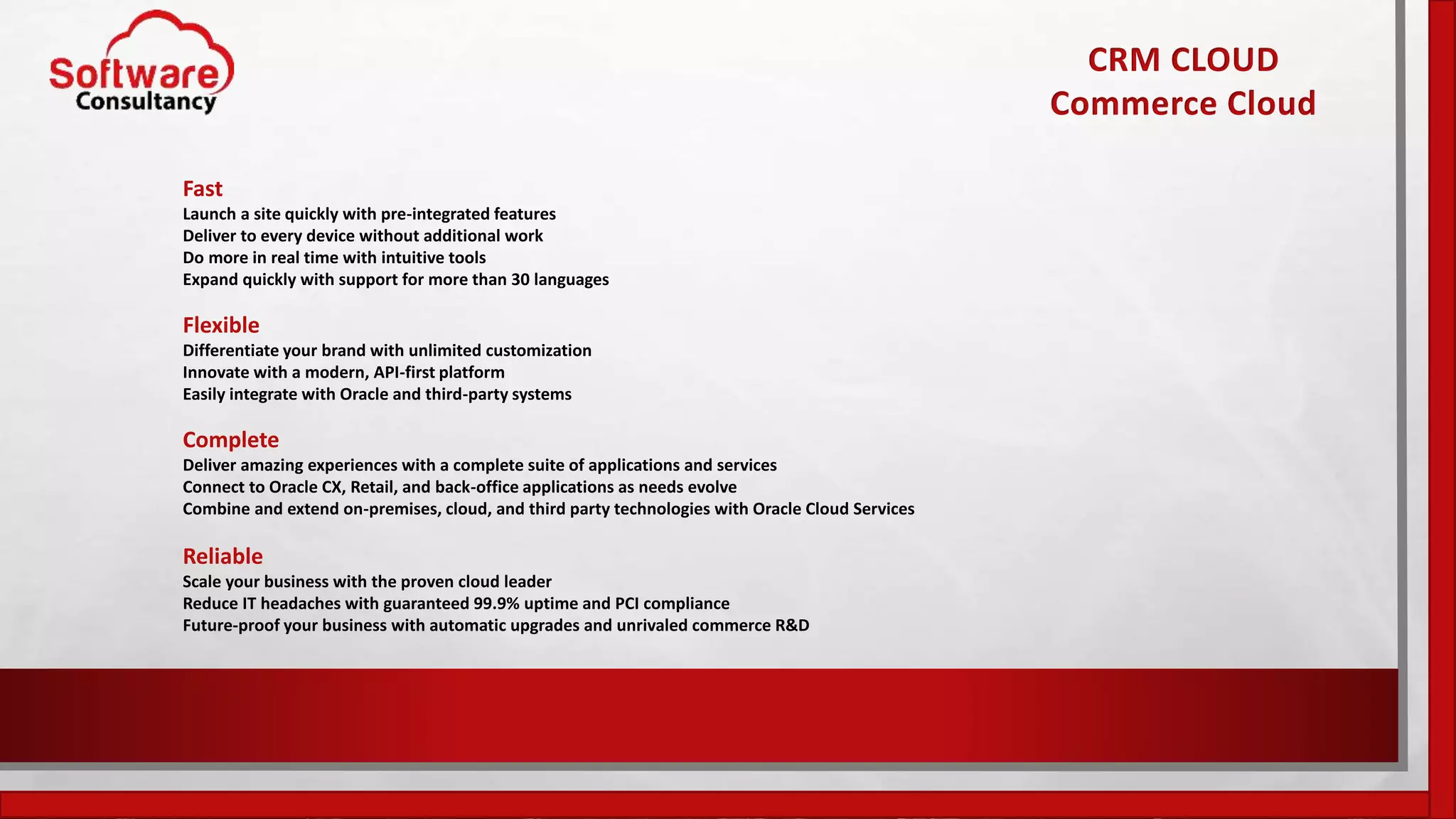 CRM CLOUD
Commerce Cloud
Fast
Launch a site quickly with pre-integrated features
Deliver to every device without additional work
Do more in real time with intuitive tools
Expand quickly with support for more than 30 languages
Flexible
Differentiate your brand with unlimited customization
Innovate with a modern, API-first platform
Easily integrate with Oracle and third-party systems
Complete
Deliver amazing experiences with a complete suite of applications and services
Connect to Oracle CX, Retail, and back-office applications as needs evolve
Combine and extend on-premises, cloud, and third party technologies with Oracle Cloud Services
Reliable
Scale your business with the proven cloud leader
Reduce IT headaches with guaranteed 99.9% uptime and PCI compliance
Future-proof your business with automatic upgrades and unrivaled commerce R&D
 