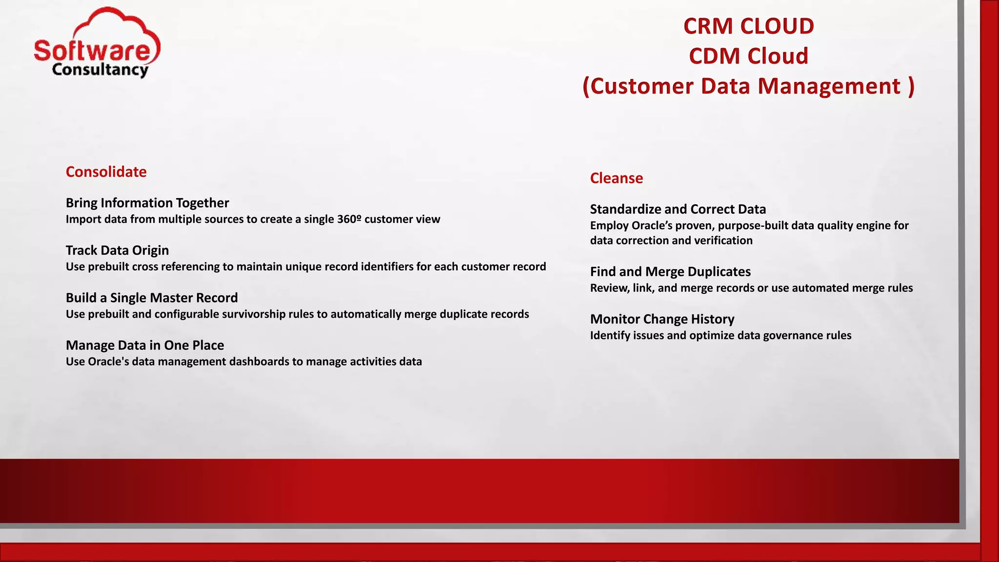 CRM CLOUD
CDM Cloud
(Customer Data Management )
Consolidate
Bring Information Together
Import data from multiple sources to create a single 360º customer view
Track Data Origin
Use prebuilt cross referencing to maintain unique record identifiers for each customer record
Build a Single Master Record
Use prebuilt and configurable survivorship rules to automatically merge duplicate records
Manage Data in One Place
Use Oracle's data management dashboards to manage activities data
Cleanse
Standardize and Correct Data
Employ Oracle’s proven, purpose-built data quality engine for
data correction and verification
Find and Merge Duplicates
Review, link, and merge records or use automated merge rules
Monitor Change History
Identify issues and optimize data governance rules
 