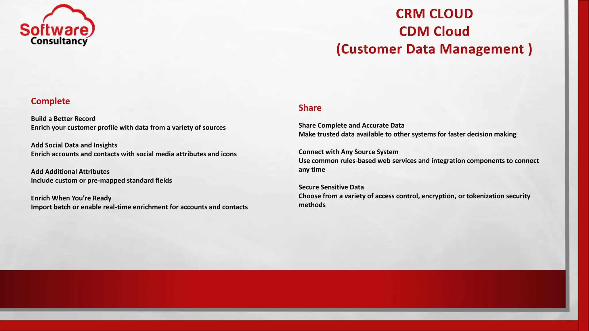 CRM CLOUD
CDM Cloud
(Customer Data Management )
Complete
Build a Better Record
Enrich your customer profile with data from a variety of sources
Add Social Data and Insights
Enrich accounts and contacts with social media attributes and icons
Add Additional Attributes
Include custom or pre-mapped standard fields
Enrich When You’re Ready
Import batch or enable real-time enrichment for accounts and contacts
Share
Share Complete and Accurate Data
Make trusted data available to other systems for faster decision making
Connect with Any Source System
Use common rules-based web services and integration components to connect
any time
Secure Sensitive Data
Choose from a variety of access control, encryption, or tokenization security
methods
 