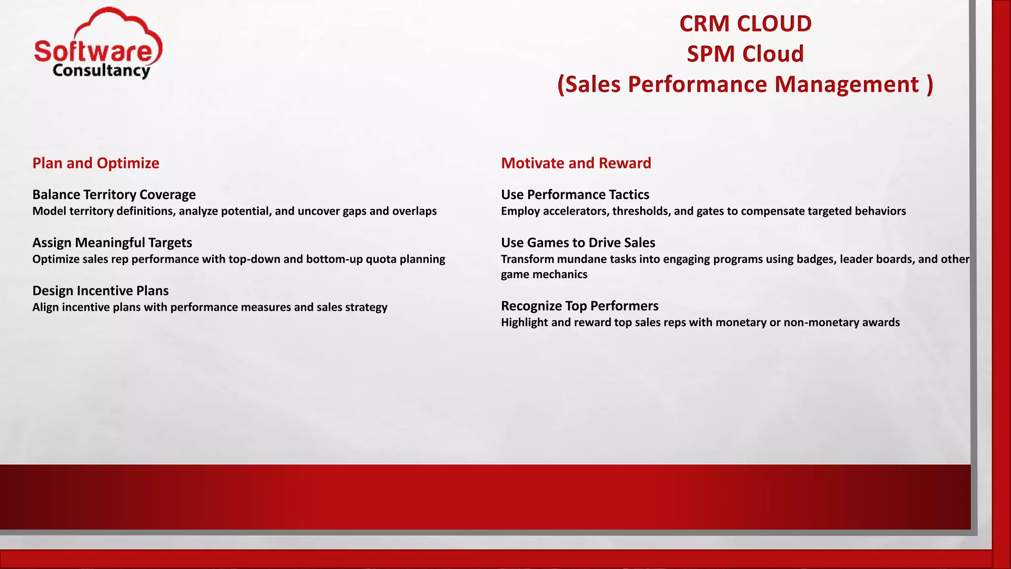 CRM CLOUD
SPM Cloud
(Sales Performance Management )
Plan and Optimize
Balance Territory Coverage
Model territory definitions, analyze potential, and uncover gaps and overlaps
Assign Meaningful Targets
Optimize sales rep performance with top-down and bottom-up quota planning
Design Incentive Plans
Align incentive plans with performance measures and sales strategy
Motivate and Reward
Use Performance Tactics
Employ accelerators, thresholds, and gates to compensate targeted behaviors
Use Games to Drive Sales
Transform mundane tasks into engaging programs using badges, leader boards, and other
game mechanics
Recognize Top Performers
Highlight and reward top sales reps with monetary or non-monetary awards
 