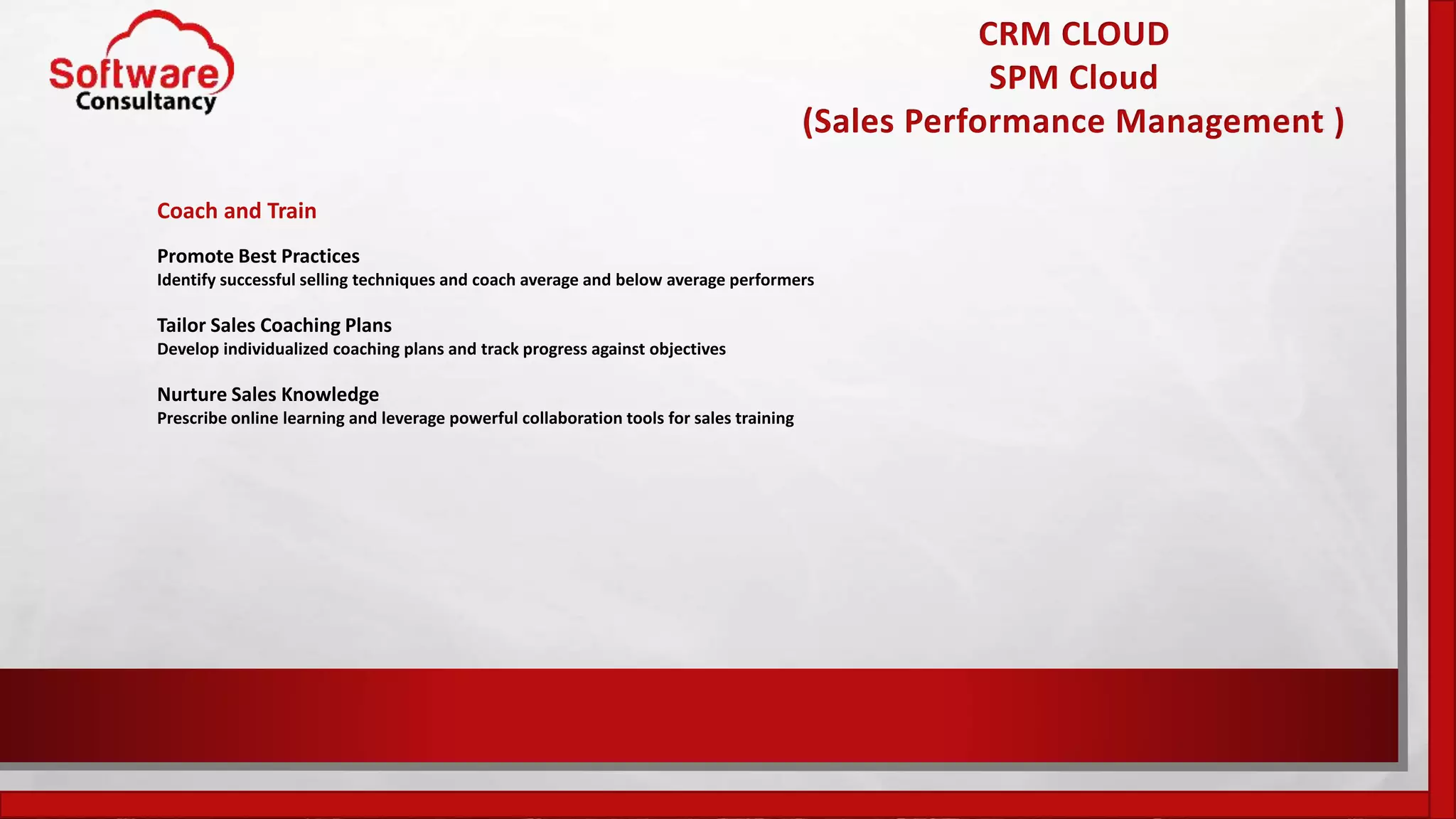 CRM CLOUD
SPM Cloud
(Sales Performance Management )
Coach and Train
Promote Best Practices
Identify successful selling techniques and coach average and below average performers
Tailor Sales Coaching Plans
Develop individualized coaching plans and track progress against objectives
Nurture Sales Knowledge
Prescribe online learning and leverage powerful collaboration tools for sales training
 
