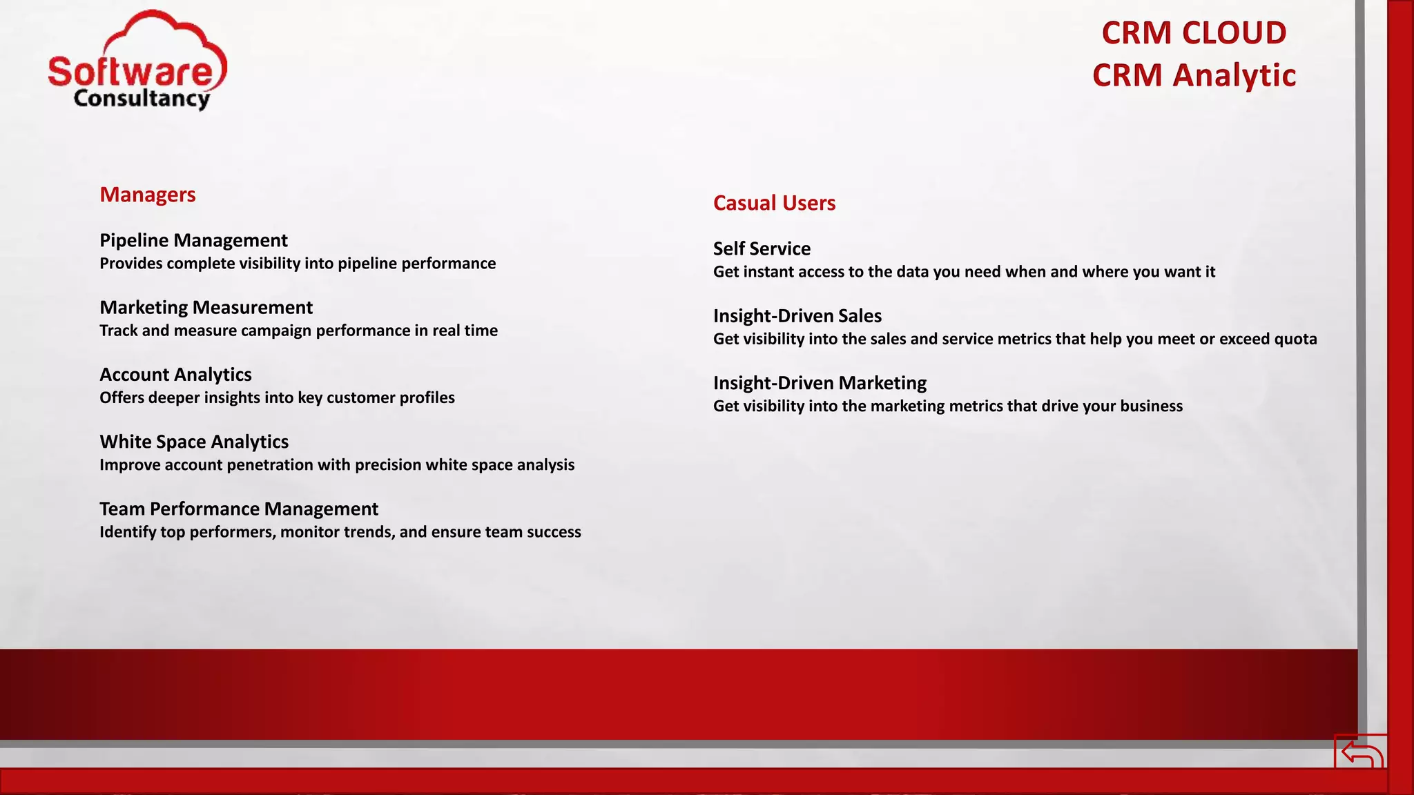 CRM CLOUD
CRM Analytic
Managers
Pipeline Management
Provides complete visibility into pipeline performance
Marketing Measurement
Track and measure campaign performance in real time
Account Analytics
Offers deeper insights into key customer profiles
White Space Analytics
Improve account penetration with precision white space analysis
Team Performance Management
Identify top performers, monitor trends, and ensure team success
Casual Users
Self Service
Get instant access to the data you need when and where you want it
Insight-Driven Sales
Get visibility into the sales and service metrics that help you meet or exceed quota
Insight-Driven Marketing
Get visibility into the marketing metrics that drive your business
 