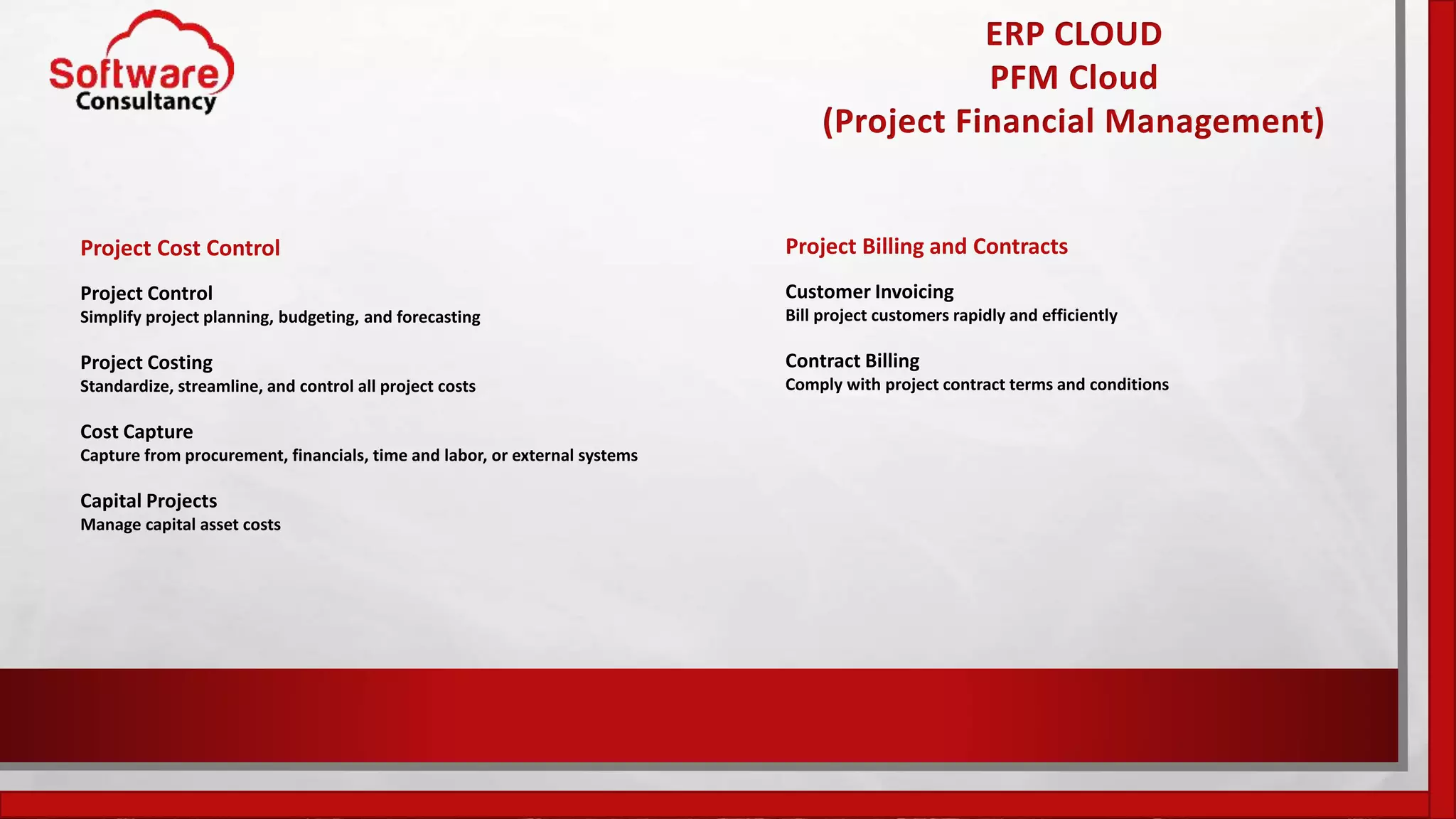 ERP CLOUD
PFM Cloud
(Project Financial Management)
Project Cost Control
Project Control
Simplify project planning, budgeting, and forecasting
Project Costing
Standardize, streamline, and control all project costs
Cost Capture
Capture from procurement, financials, time and labor, or external systems
Capital Projects
Manage capital asset costs
Project Billing and Contracts
Customer Invoicing
Bill project customers rapidly and efficiently
Contract Billing
Comply with project contract terms and conditions
 