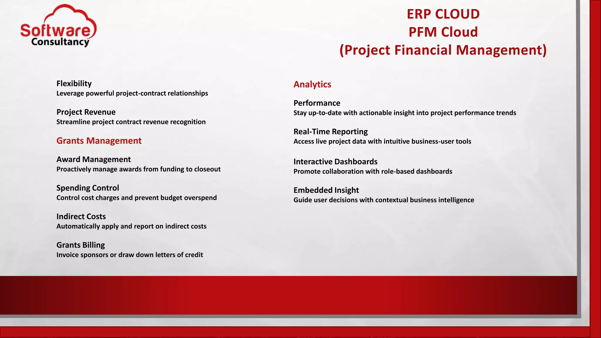 ERP CLOUD
PFM Cloud
(Project Financial Management)
Flexibility
Leverage powerful project-contract relationships
Project Revenue
Streamline project contract revenue recognition
Grants Management
Award Management
Proactively manage awards from funding to closeout
Spending Control
Control cost charges and prevent budget overspend
Indirect Costs
Automatically apply and report on indirect costs
Grants Billing
Invoice sponsors or draw down letters of credit
Analytics
Performance
Stay up-to-date with actionable insight into project performance trends
Real-Time Reporting
Access live project data with intuitive business-user tools
Interactive Dashboards
Promote collaboration with role-based dashboards
Embedded Insight
Guide user decisions with contextual business intelligence
 