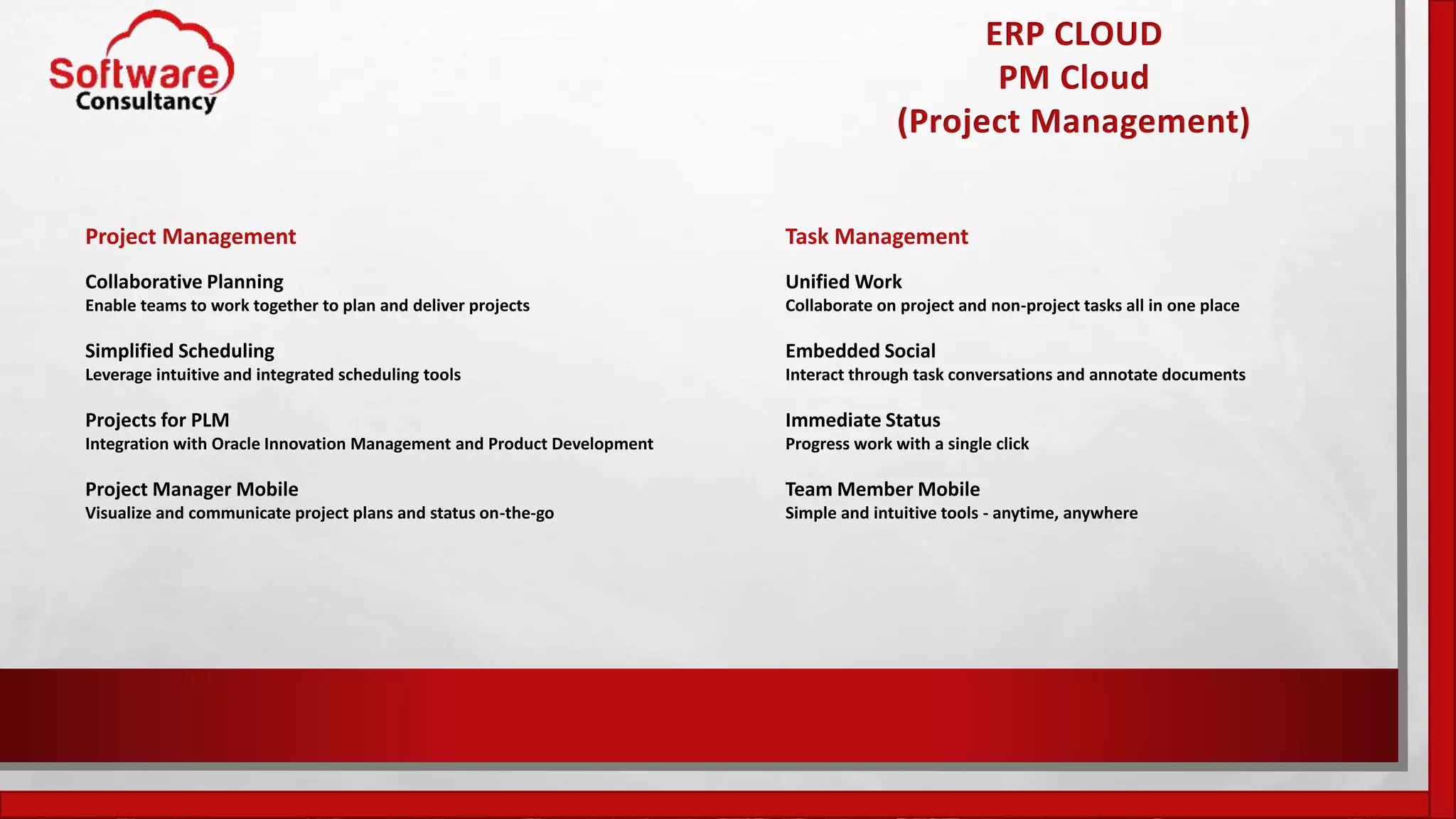 ERP CLOUD
PM Cloud
(Project Management)
Project Management
Collaborative Planning
Enable teams to work together to plan and deliver projects
Simplified Scheduling
Leverage intuitive and integrated scheduling tools
Projects for PLM
Integration with Oracle Innovation Management and Product Development
Project Manager Mobile
Visualize and communicate project plans and status on-the-go
Task Management
Unified Work
Collaborate on project and non-project tasks all in one place
Embedded Social
Interact through task conversations and annotate documents
Immediate Status
Progress work with a single click
Team Member Mobile
Simple and intuitive tools - anytime, anywhere
 
