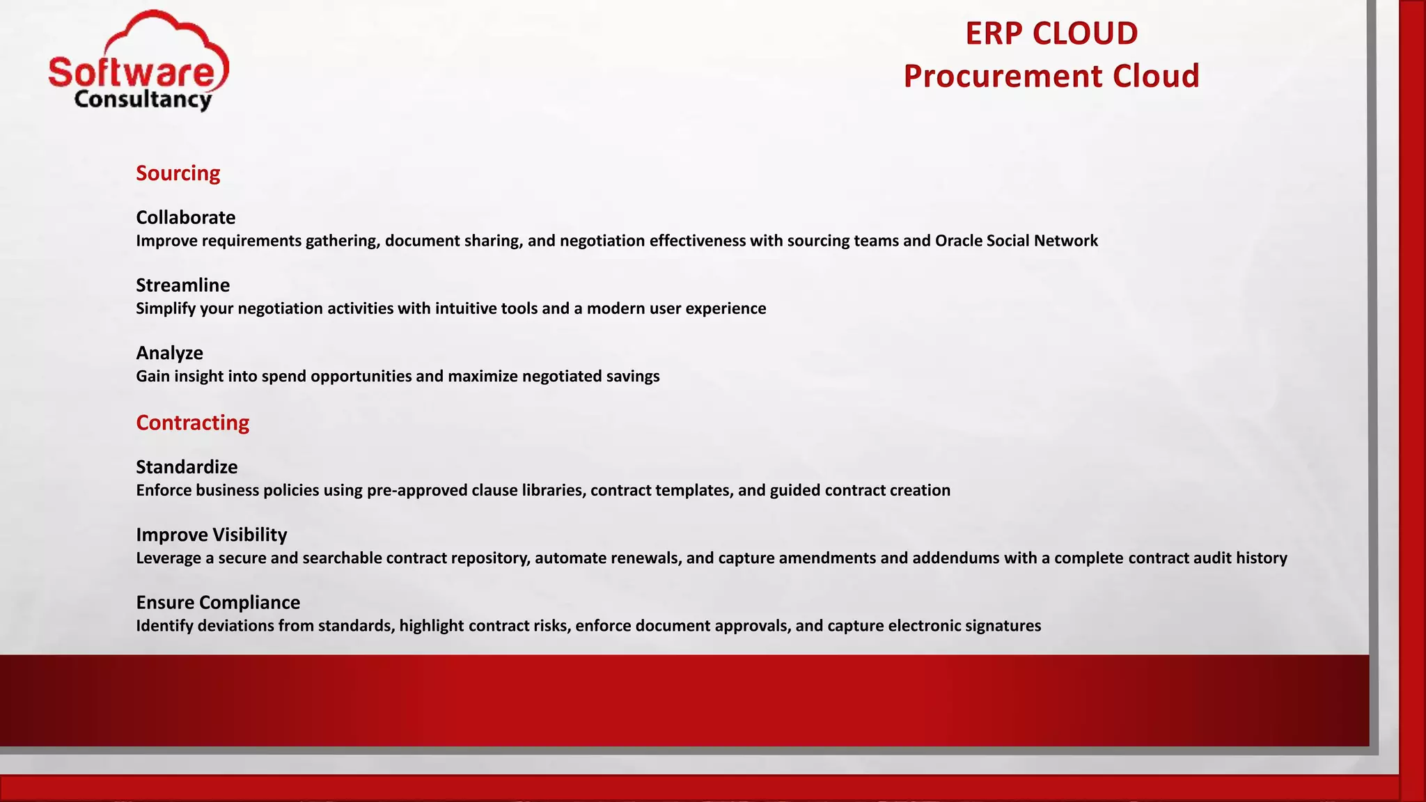ERP CLOUD
Procurement Cloud
Sourcing
Collaborate
Improve requirements gathering, document sharing, and negotiation effectiveness with sourcing teams and Oracle Social Network
Streamline
Simplify your negotiation activities with intuitive tools and a modern user experience
Analyze
Gain insight into spend opportunities and maximize negotiated savings
Contracting
Standardize
Enforce business policies using pre-approved clause libraries, contract templates, and guided contract creation
Improve Visibility
Leverage a secure and searchable contract repository, automate renewals, and capture amendments and addendums with a complete contract audit history
Ensure Compliance
Identify deviations from standards, highlight contract risks, enforce document approvals, and capture electronic signatures
 