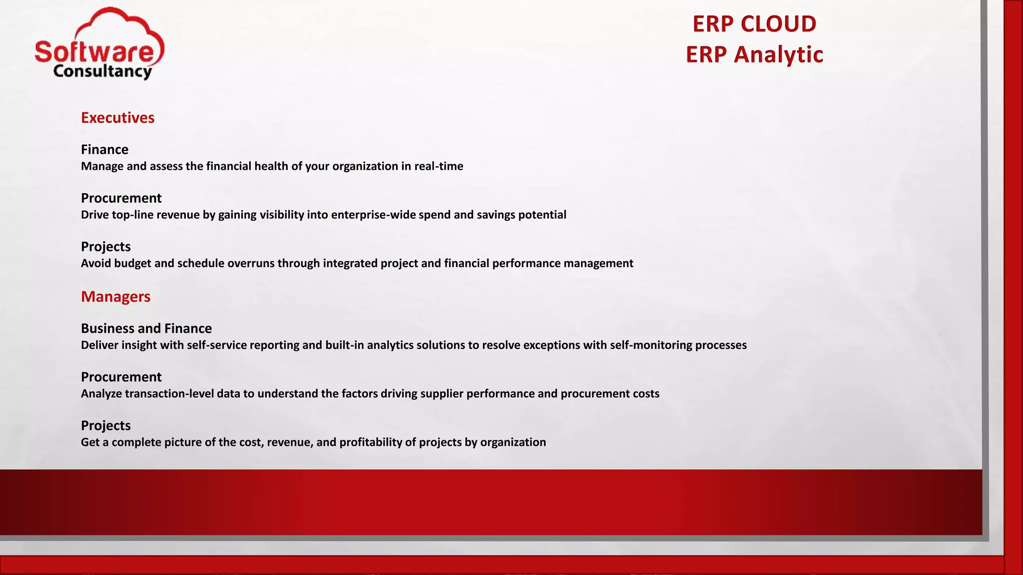 ERP CLOUD
ERP Analytic
Executives
Finance
Manage and assess the financial health of your organization in real-time
Procurement
Drive top-line revenue by gaining visibility into enterprise-wide spend and savings potential
Projects
Avoid budget and schedule overruns through integrated project and financial performance management
Managers
Business and Finance
Deliver insight with self-service reporting and built-in analytics solutions to resolve exceptions with self-monitoring processes
Procurement
Analyze transaction-level data to understand the factors driving supplier performance and procurement costs
Projects
Get a complete picture of the cost, revenue, and profitability of projects by organization
 