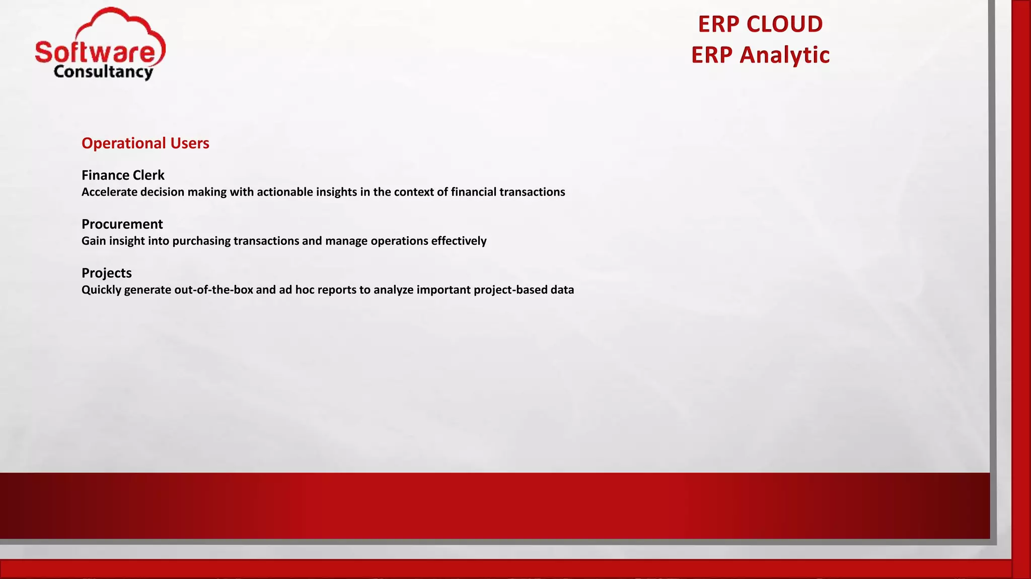 ERP CLOUD
ERP Analytic
Operational Users
Finance Clerk
Accelerate decision making with actionable insights in the context of financial transactions
Procurement
Gain insight into purchasing transactions and manage operations effectively
Projects
Quickly generate out-of-the-box and ad hoc reports to analyze important project-based data
 