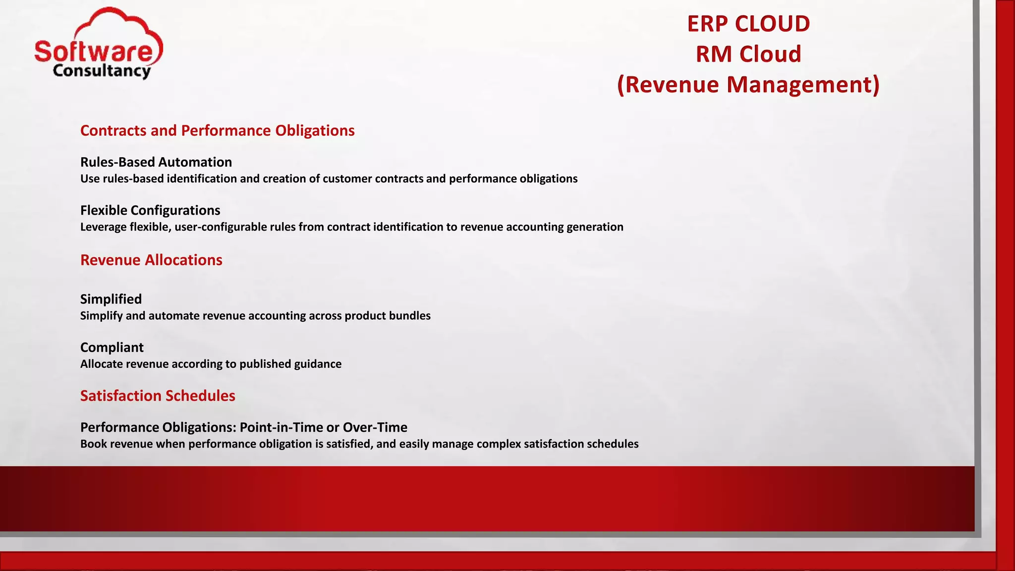 ERP CLOUD
RM Cloud
(Revenue Management)
Contracts and Performance Obligations
Rules-Based Automation
Use rules-based identification and creation of customer contracts and performance obligations
Flexible Configurations
Leverage flexible, user-configurable rules from contract identification to revenue accounting generation
Revenue Allocations
Simplified
Simplify and automate revenue accounting across product bundles
Compliant
Allocate revenue according to published guidance
Satisfaction Schedules
Performance Obligations: Point-in-Time or Over-Time
Book revenue when performance obligation is satisfied, and easily manage complex satisfaction schedules
 