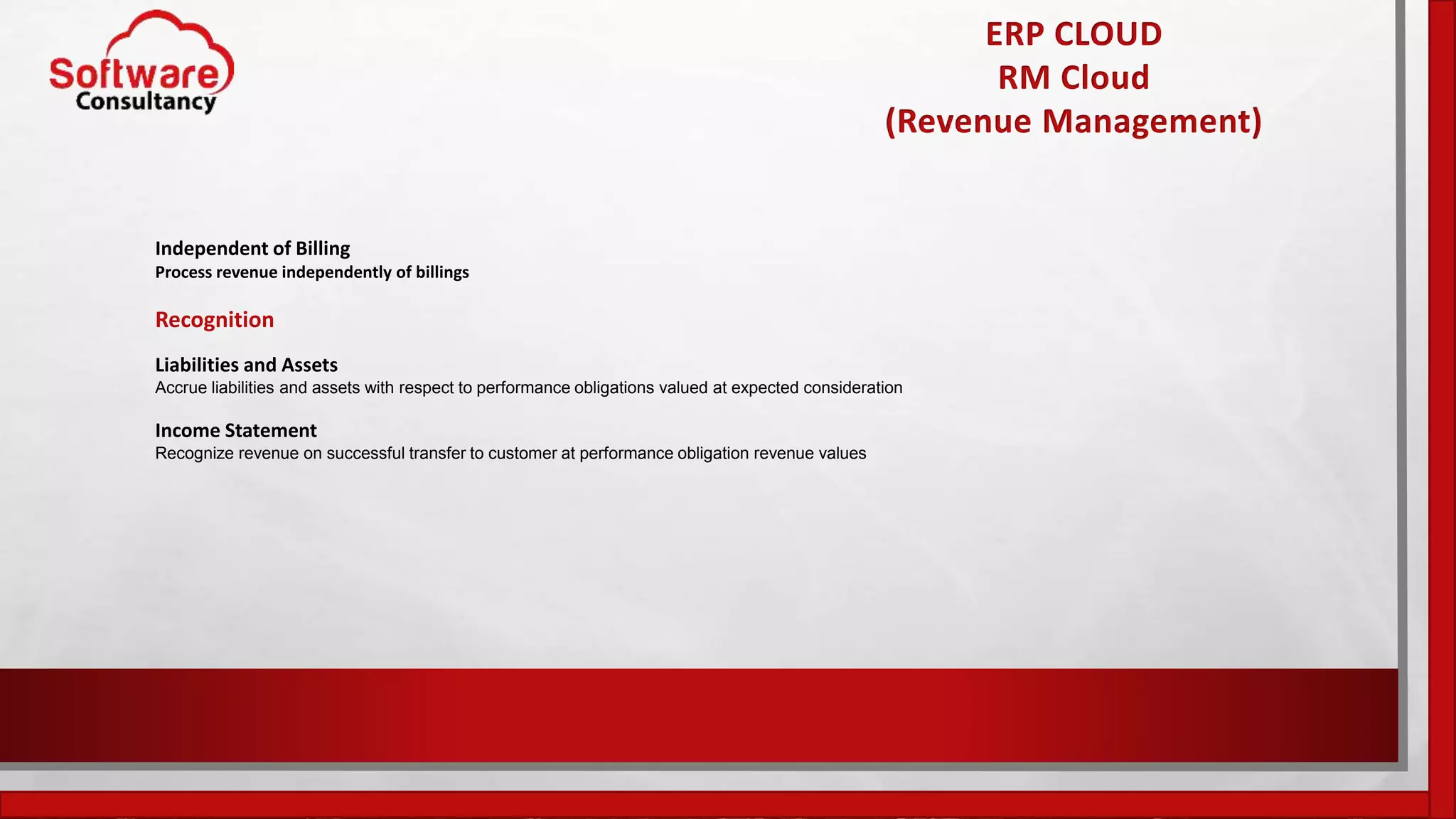 ERP CLOUD
RM Cloud
(Revenue Management)
Independent of Billing
Process revenue independently of billings
Recognition
Liabilities and Assets
Accrue liabilities and assets with respect to performance obligations valued at expected consideration
Income Statement
Recognize revenue on successful transfer to customer at performance obligation revenue values
 