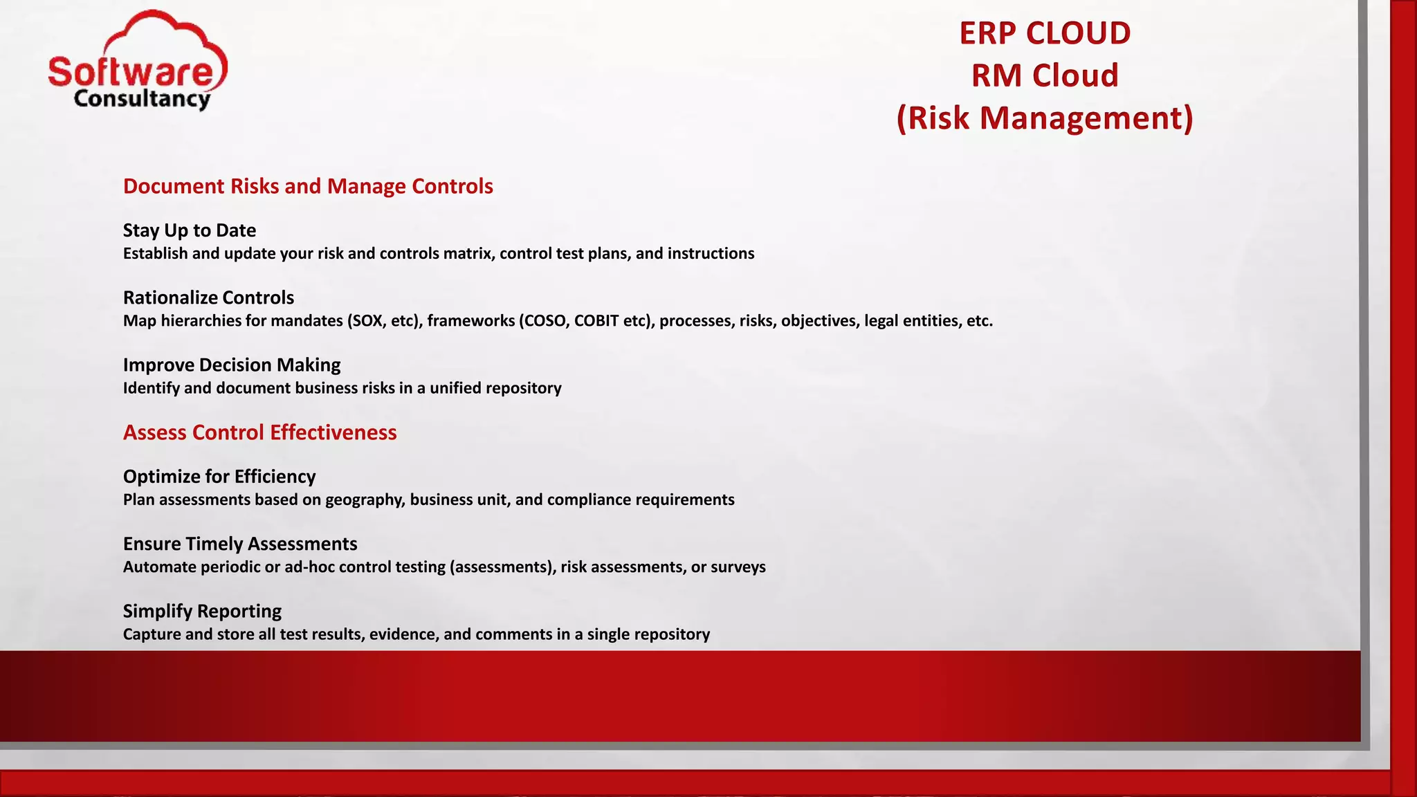 ERP CLOUD
RM Cloud
(Risk Management)
Document Risks and Manage Controls
Stay Up to Date
Establish and update your risk and controls matrix, control test plans, and instructions
Rationalize Controls
Map hierarchies for mandates (SOX, etc), frameworks (COSO, COBIT etc), processes, risks, objectives, legal entities, etc.
Improve Decision Making
Identify and document business risks in a unified repository
Assess Control Effectiveness
Optimize for Efficiency
Plan assessments based on geography, business unit, and compliance requirements
Ensure Timely Assessments
Automate periodic or ad-hoc control testing (assessments), risk assessments, or surveys
Simplify Reporting
Capture and store all test results, evidence, and comments in a single repository
 