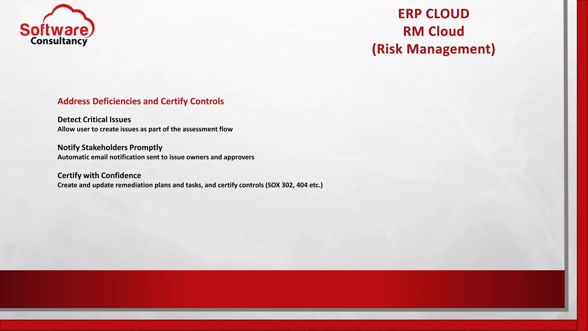 ERP CLOUD
RM Cloud
(Risk Management)
Address Deficiencies and Certify Controls
Detect Critical Issues
Allow user to create issues as part of the assessment flow
Notify Stakeholders Promptly
Automatic email notification sent to issue owners and approvers
Certify with Confidence
Create and update remediation plans and tasks, and certify controls (SOX 302, 404 etc.)
 