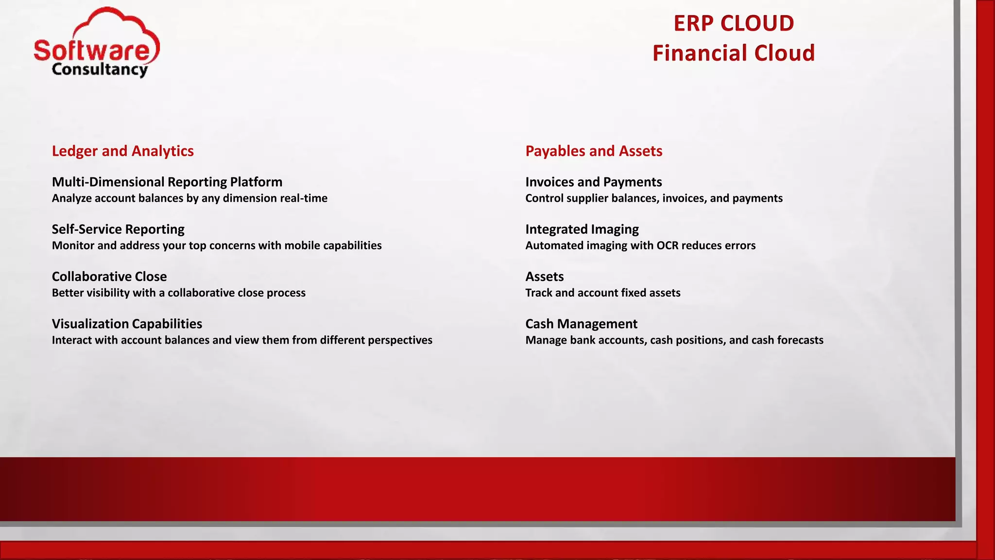 ERP CLOUD
Financial Cloud
Ledger and Analytics
Multi-Dimensional Reporting Platform
Analyze account balances by any dimension real-time
Self-Service Reporting
Monitor and address your top concerns with mobile capabilities
Collaborative Close
Better visibility with a collaborative close process
Visualization Capabilities
Interact with account balances and view them from different perspectives
Payables and Assets
Invoices and Payments
Control supplier balances, invoices, and payments
Integrated Imaging
Automated imaging with OCR reduces errors
Assets
Track and account fixed assets
Cash Management
Manage bank accounts, cash positions, and cash forecasts
 