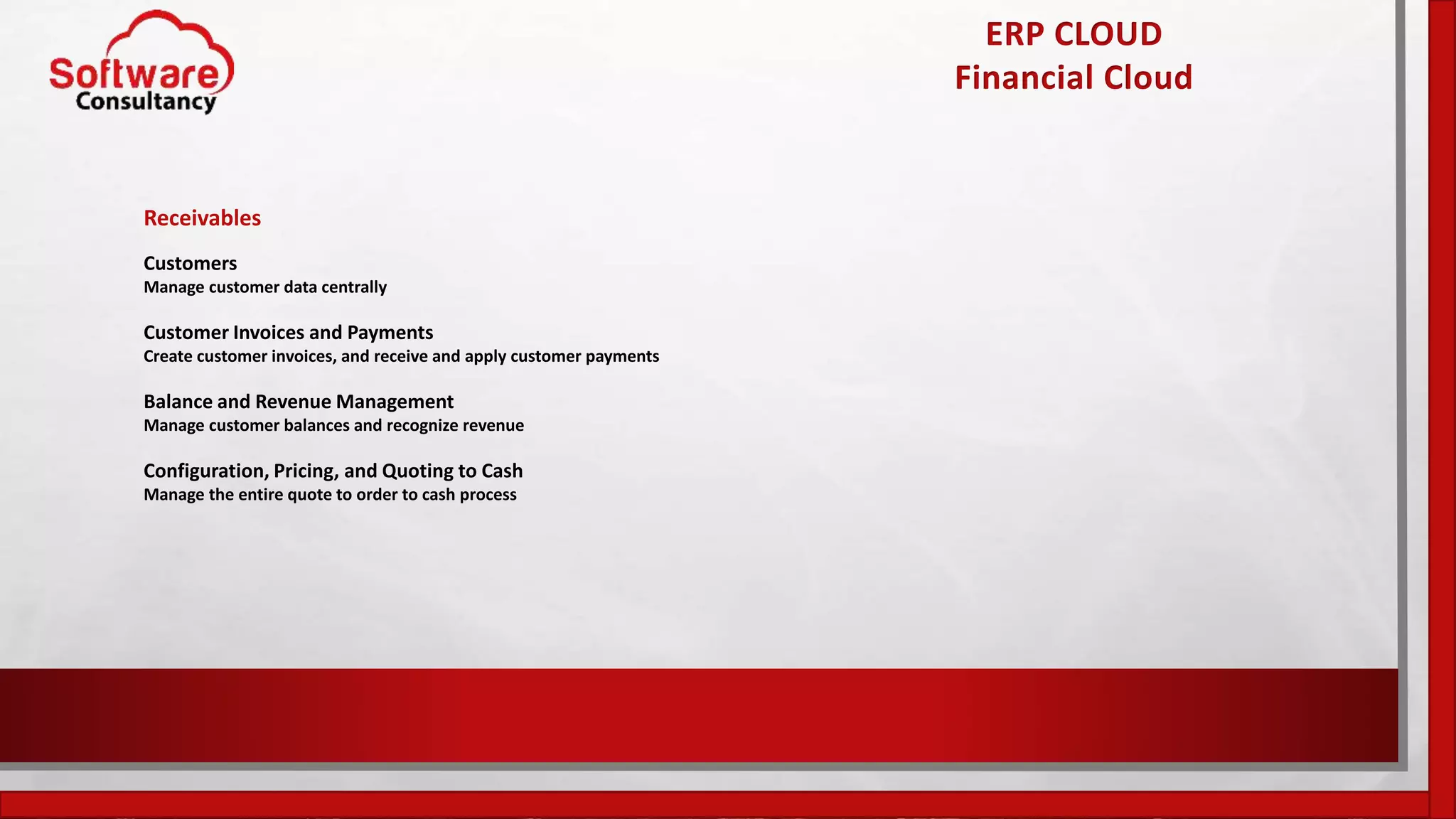 ERP CLOUD
Financial Cloud
Receivables
Customers
Manage customer data centrally
Customer Invoices and Payments
Create customer invoices, and receive and apply customer payments
Balance and Revenue Management
Manage customer balances and recognize revenue
Configuration, Pricing, and Quoting to Cash
Manage the entire quote to order to cash process
 