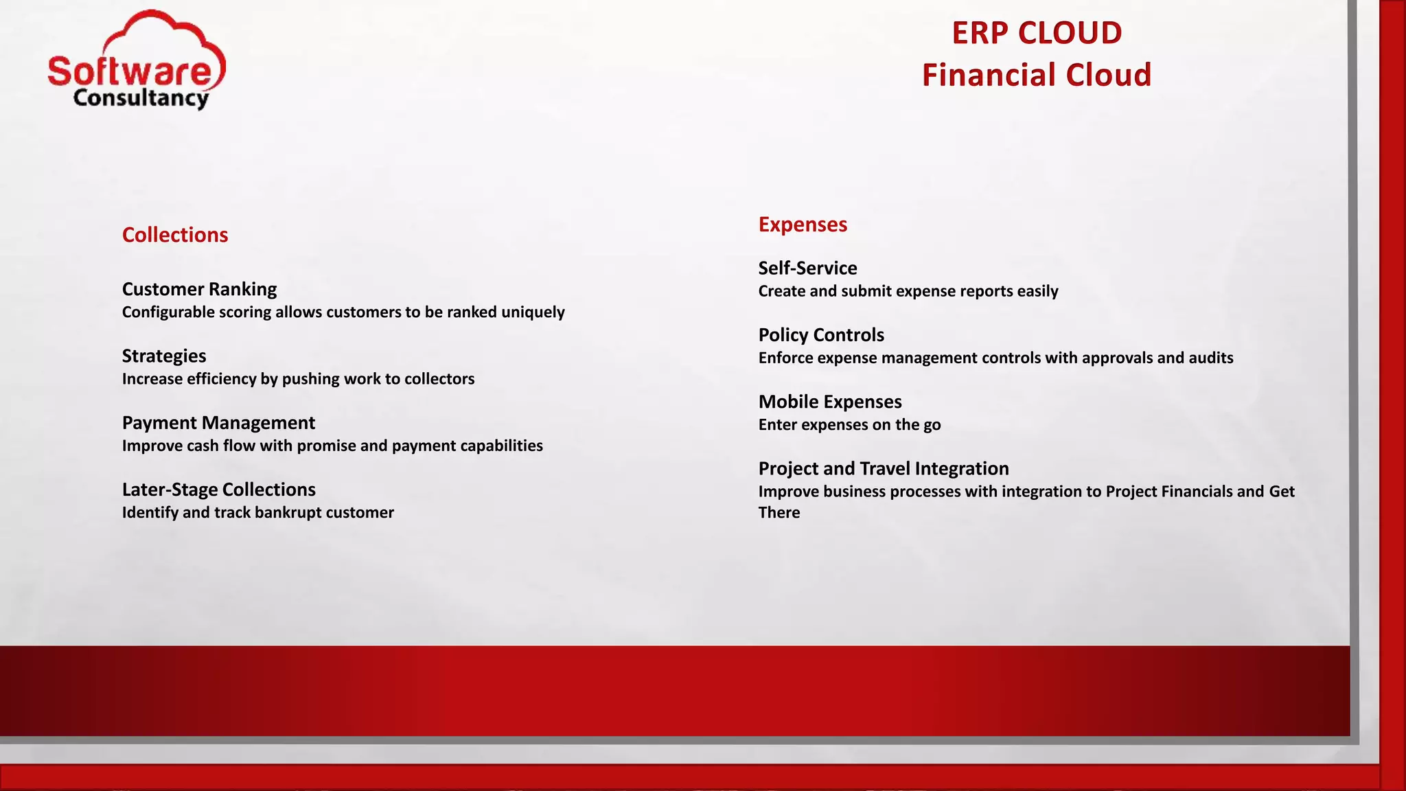 ERP CLOUD
Financial Cloud
Collections
Customer Ranking
Configurable scoring allows customers to be ranked uniquely
Strategies
Increase efficiency by pushing work to collectors
Payment Management
Improve cash flow with promise and payment capabilities
Later-Stage Collections
Identify and track bankrupt customer
Expenses
Self-Service
Create and submit expense reports easily
Policy Controls
Enforce expense management controls with approvals and audits
Mobile Expenses
Enter expenses on the go
Project and Travel Integration
Improve business processes with integration to Project Financials and Get
There
 