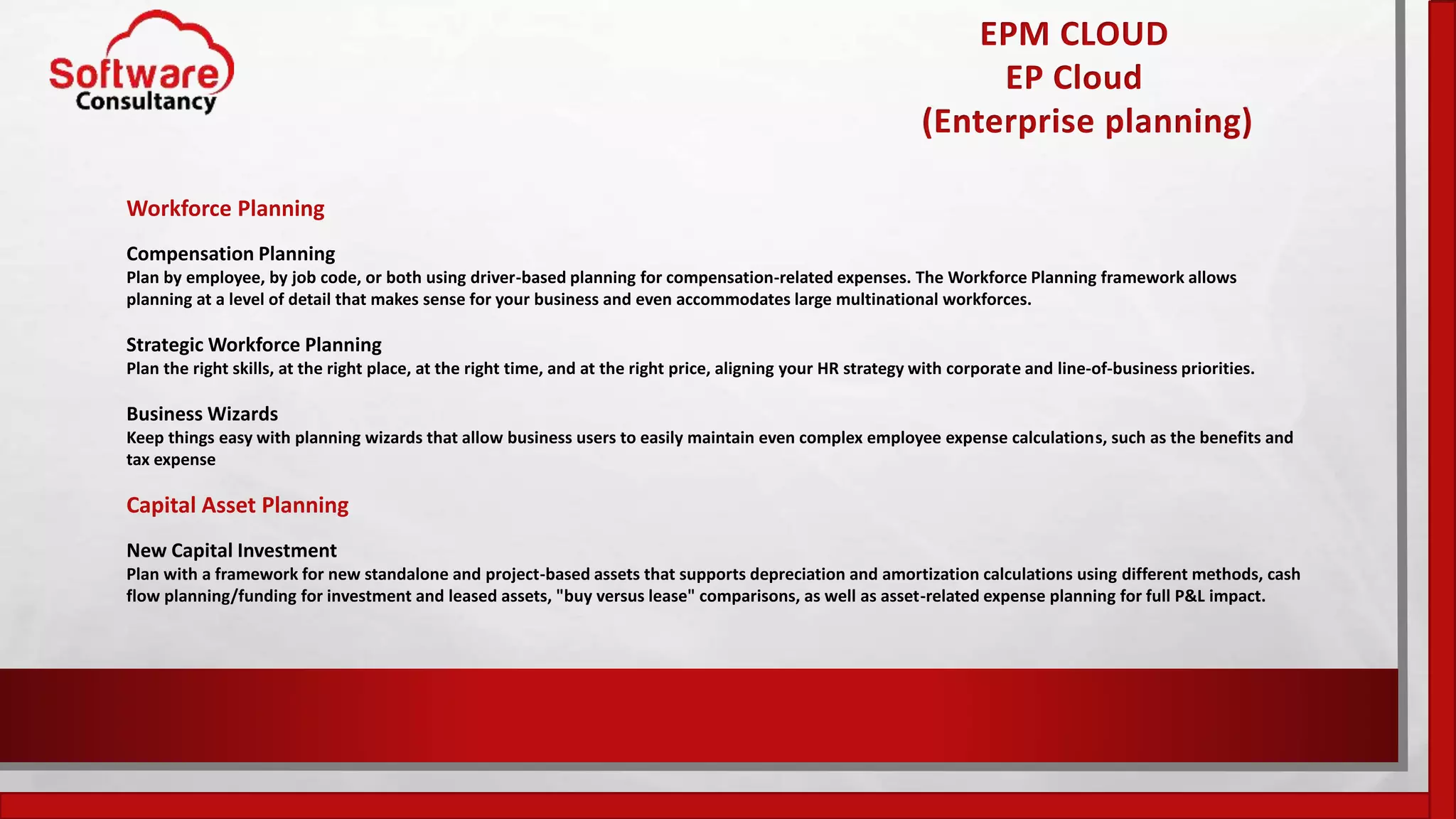 EPM CLOUD
EP Cloud
(Enterprise planning)
Workforce Planning
Compensation Planning
Plan by employee, by job code, or both using driver-based planning for compensation-related expenses. The Workforce Planning framework allows
planning at a level of detail that makes sense for your business and even accommodates large multinational workforces.
Strategic Workforce Planning
Plan the right skills, at the right place, at the right time, and at the right price, aligning your HR strategy with corporate and line-of-business priorities.
Business Wizards
Keep things easy with planning wizards that allow business users to easily maintain even complex employee expense calculations, such as the benefits and
tax expense
Capital Asset Planning
New Capital Investment
Plan with a framework for new standalone and project-based assets that supports depreciation and amortization calculations using different methods, cash
flow planning/funding for investment and leased assets, "buy versus lease" comparisons, as well as asset-related expense planning for full P&L impact.
 