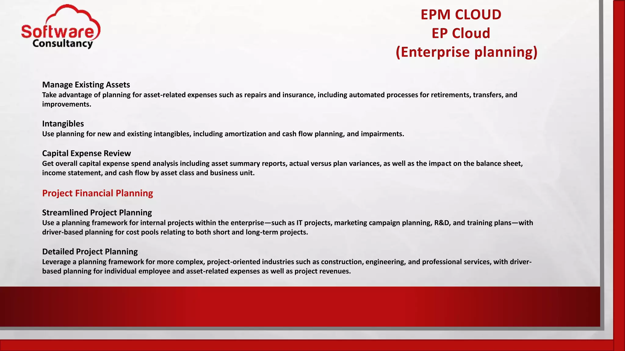 EPM CLOUD
EP Cloud
(Enterprise planning)
Manage Existing Assets
Take advantage of planning for asset-related expenses such as repairs and insurance, including automated processes for retirements, transfers, and
improvements.
Intangibles
Use planning for new and existing intangibles, including amortization and cash flow planning, and impairments.
Capital Expense Review
Get overall capital expense spend analysis including asset summary reports, actual versus plan variances, as well as the impact on the balance sheet,
income statement, and cash flow by asset class and business unit.
Project Financial Planning
Streamlined Project Planning
Use a planning framework for internal projects within the enterprise—such as IT projects, marketing campaign planning, R&D, and training plans—with
driver-based planning for cost pools relating to both short and long-term projects.
Detailed Project Planning
Leverage a planning framework for more complex, project-oriented industries such as construction, engineering, and professional services, with driver-
based planning for individual employee and asset-related expenses as well as project revenues.
 