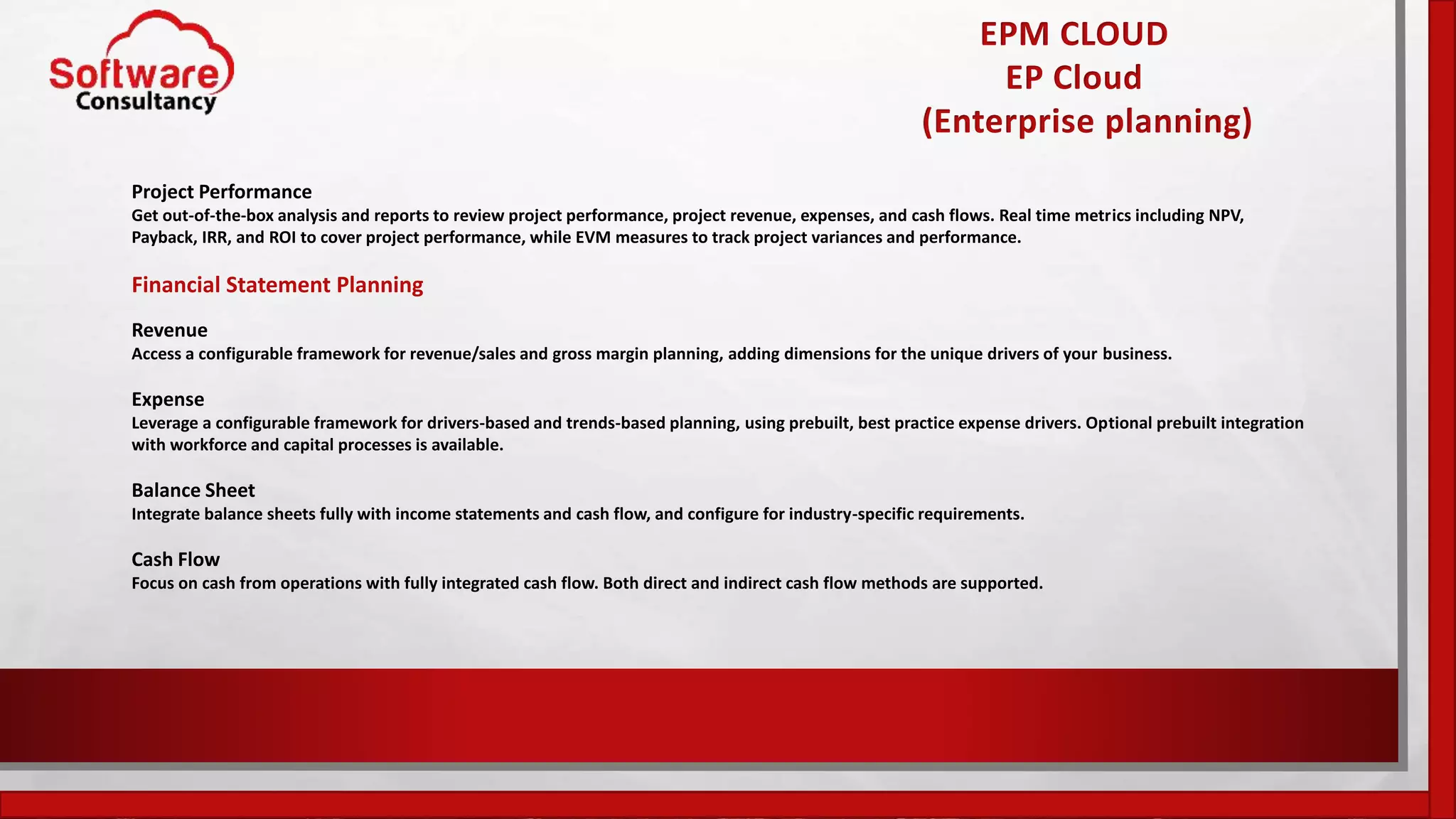 EPM CLOUD
EP Cloud
(Enterprise planning)
Project Performance
Get out-of-the-box analysis and reports to review project performance, project revenue, expenses, and cash flows. Real time metrics including NPV,
Payback, IRR, and ROI to cover project performance, while EVM measures to track project variances and performance.
Financial Statement Planning
Revenue
Access a configurable framework for revenue/sales and gross margin planning, adding dimensions for the unique drivers of your business.
Expense
Leverage a configurable framework for drivers-based and trends-based planning, using prebuilt, best practice expense drivers. Optional prebuilt integration
with workforce and capital processes is available.
Balance Sheet
Integrate balance sheets fully with income statements and cash flow, and configure for industry-specific requirements.
Cash Flow
Focus on cash from operations with fully integrated cash flow. Both direct and indirect cash flow methods are supported.
 