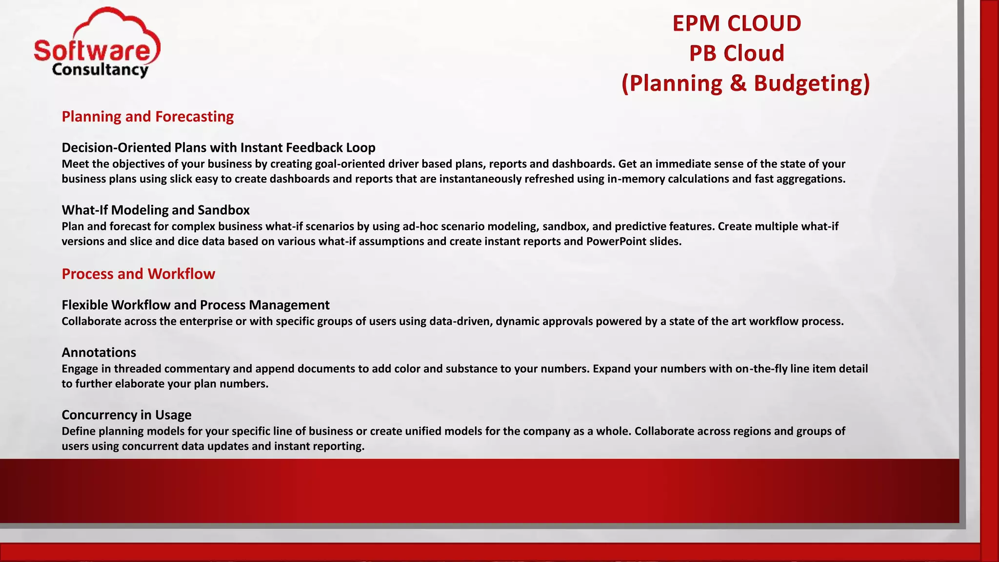 EPM CLOUD
PB Cloud
(Planning & Budgeting)
Planning and Forecasting
Decision-Oriented Plans with Instant Feedback Loop
Meet the objectives of your business by creating goal-oriented driver based plans, reports and dashboards. Get an immediate sense of the state of your
business plans using slick easy to create dashboards and reports that are instantaneously refreshed using in-memory calculations and fast aggregations.
What-If Modeling and Sandbox
Plan and forecast for complex business what-if scenarios by using ad-hoc scenario modeling, sandbox, and predictive features. Create multiple what-if
versions and slice and dice data based on various what-if assumptions and create instant reports and PowerPoint slides.
Process and Workflow
Flexible Workflow and Process Management
Collaborate across the enterprise or with specific groups of users using data-driven, dynamic approvals powered by a state of the art workflow process.
Annotations
Engage in threaded commentary and append documents to add color and substance to your numbers. Expand your numbers with on-the-fly line item detail
to further elaborate your plan numbers.
Concurrency in Usage
Define planning models for your specific line of business or create unified models for the company as a whole. Collaborate across regions and groups of
users using concurrent data updates and instant reporting.
 