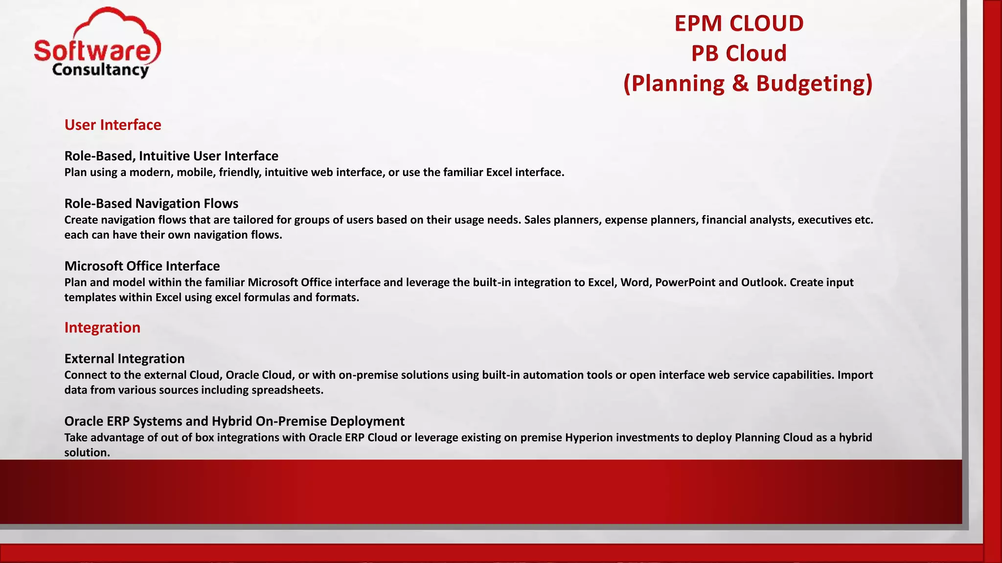 EPM CLOUD
PB Cloud
(Planning & Budgeting)
User Interface
Role-Based, Intuitive User Interface
Plan using a modern, mobile, friendly, intuitive web interface, or use the familiar Excel interface.
Role-Based Navigation Flows
Create navigation flows that are tailored for groups of users based on their usage needs. Sales planners, expense planners, financial analysts, executives etc.
each can have their own navigation flows.
Microsoft Office Interface
Plan and model within the familiar Microsoft Office interface and leverage the built-in integration to Excel, Word, PowerPoint and Outlook. Create input
templates within Excel using excel formulas and formats.
Integration
External Integration
Connect to the external Cloud, Oracle Cloud, or with on-premise solutions using built-in automation tools or open interface web service capabilities. Import
data from various sources including spreadsheets.
Oracle ERP Systems and Hybrid On-Premise Deployment
Take advantage of out of box integrations with Oracle ERP Cloud or leverage existing on premise Hyperion investments to deploy Planning Cloud as a hybrid
solution.
 