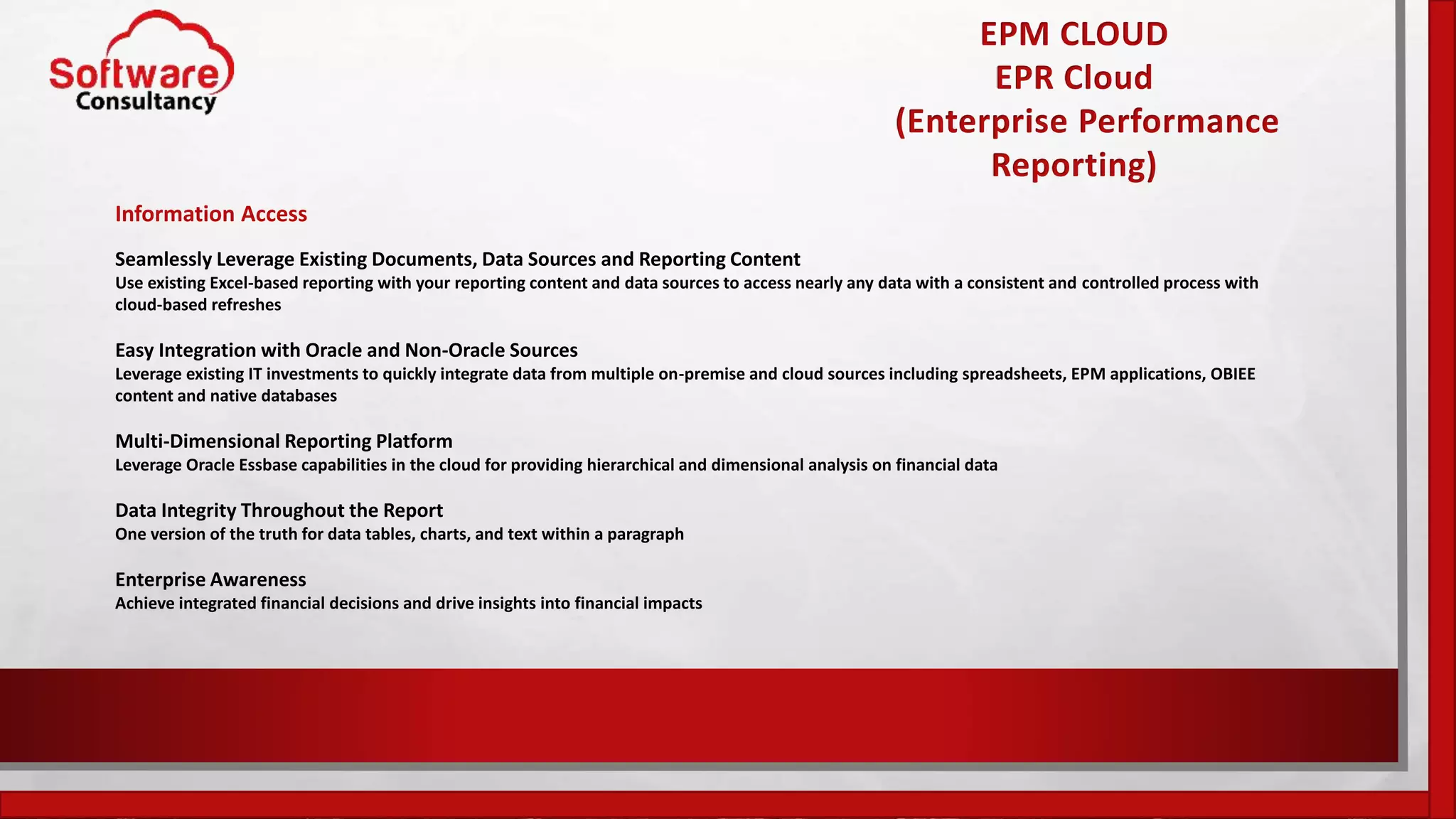 EPM CLOUD
EPR Cloud
(Enterprise Performance
Reporting)
Information Access
Seamlessly Leverage Existing Documents, Data Sources and Reporting Content
Use existing Excel-based reporting with your reporting content and data sources to access nearly any data with a consistent and controlled process with
cloud-based refreshes
Easy Integration with Oracle and Non-Oracle Sources
Leverage existing IT investments to quickly integrate data from multiple on-premise and cloud sources including spreadsheets, EPM applications, OBIEE
content and native databases
Multi-Dimensional Reporting Platform
Leverage Oracle Essbase capabilities in the cloud for providing hierarchical and dimensional analysis on financial data
Data Integrity Throughout the Report
One version of the truth for data tables, charts, and text within a paragraph
Enterprise Awareness
Achieve integrated financial decisions and drive insights into financial impacts
 
