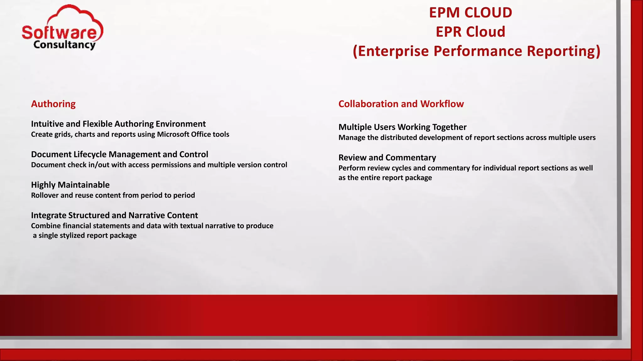 EPM CLOUD
EPR Cloud
(Enterprise Performance Reporting)
Authoring
Intuitive and Flexible Authoring Environment
Create grids, charts and reports using Microsoft Office tools
Document Lifecycle Management and Control
Document check in/out with access permissions and multiple version control
Highly Maintainable
Rollover and reuse content from period to period
Integrate Structured and Narrative Content
Combine financial statements and data with textual narrative to produce
a single stylized report package
Collaboration and Workflow
Multiple Users Working Together
Manage the distributed development of report sections across multiple users
Review and Commentary
Perform review cycles and commentary for individual report sections as well
as the entire report package
 