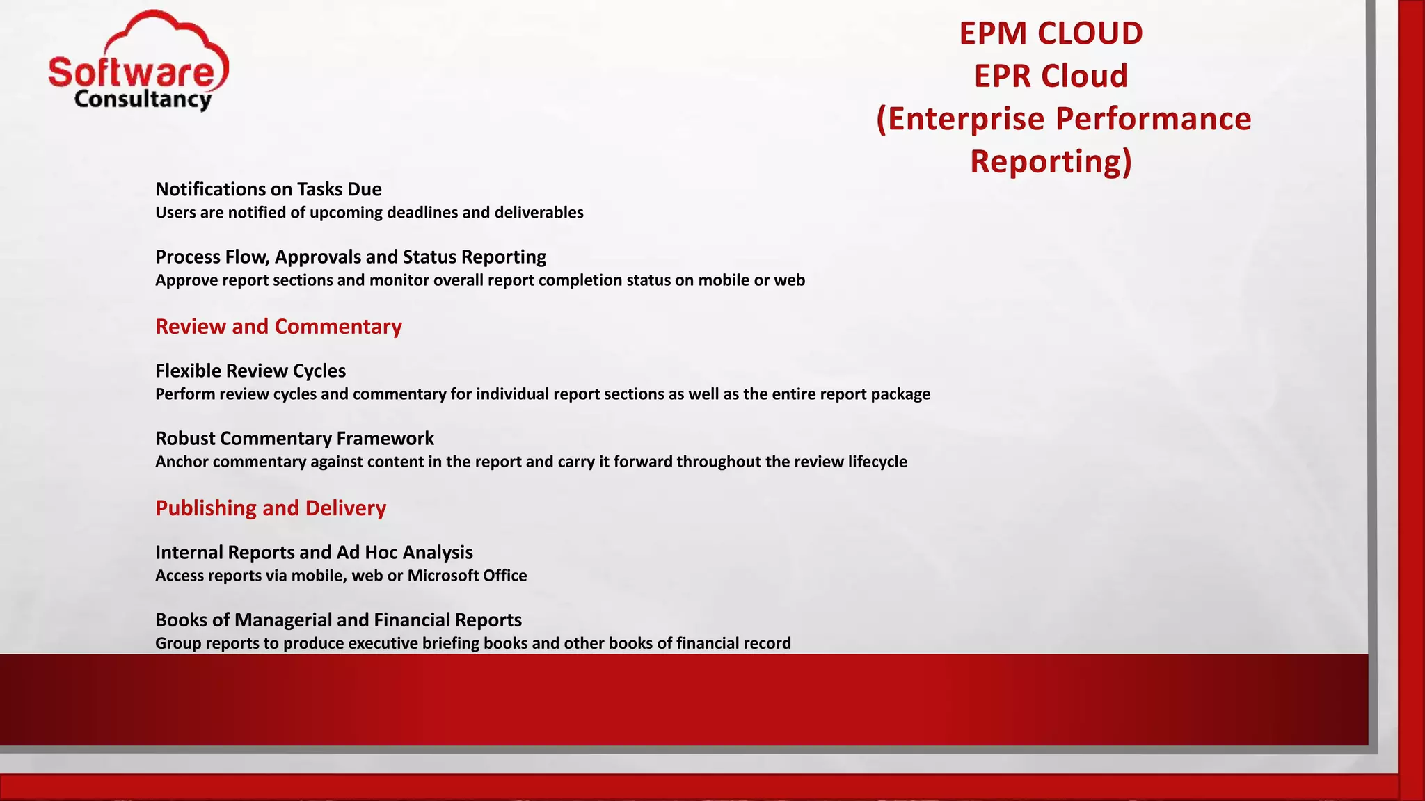 EPM CLOUD
EPR Cloud
(Enterprise Performance
Reporting)
Notifications on Tasks Due
Users are notified of upcoming deadlines and deliverables
Process Flow, Approvals and Status Reporting
Approve report sections and monitor overall report completion status on mobile or web
Review and Commentary
Flexible Review Cycles
Perform review cycles and commentary for individual report sections as well as the entire report package
Robust Commentary Framework
Anchor commentary against content in the report and carry it forward throughout the review lifecycle
Publishing and Delivery
Internal Reports and Ad Hoc Analysis
Access reports via mobile, web or Microsoft Office
Books of Managerial and Financial Reports
Group reports to produce executive briefing books and other books of financial record
 
