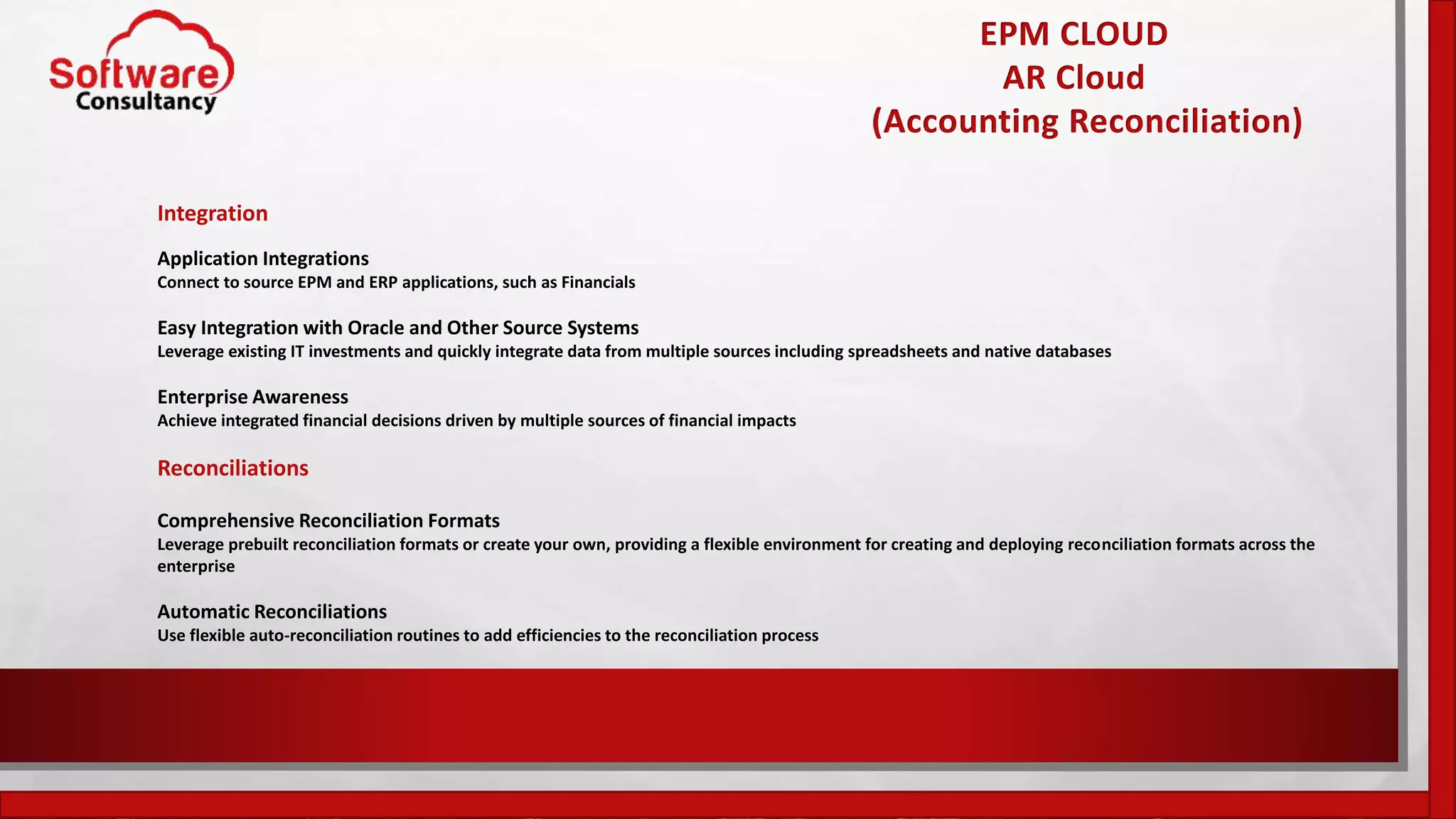EPM CLOUD
AR Cloud
(Accounting Reconciliation)
Integration
Application Integrations
Connect to source EPM and ERP applications, such as Financials
Easy Integration with Oracle and Other Source Systems
Leverage existing IT investments and quickly integrate data from multiple sources including spreadsheets and native databases
Enterprise Awareness
Achieve integrated financial decisions driven by multiple sources of financial impacts
Reconciliations
Comprehensive Reconciliation Formats
Leverage prebuilt reconciliation formats or create your own, providing a flexible environment for creating and deploying reconciliation formats across the
enterprise
Automatic Reconciliations
Use flexible auto-reconciliation routines to add efficiencies to the reconciliation process
 